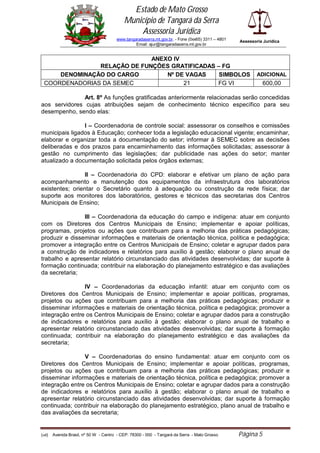 Estado de Mato Grosso
                                            Município de Tangará da Serra
                                                Assessoria Jurídica
                                        www.tangaradaserra.mt.gov.br. - Fone (0xx65) 3311 – 4801   Assessoria Jurídica
                                                 Email: ajur@tangaradaserra.mt.gov.br


                              ANEXO IV
                RELAÇÃO DE FUNÇÕES GRATIFICADAS – FG
      DENOMINAÇÃO DO CARGO        Nº DE VAGAS    SIMBOLOS                                                  ADICIONAL
  COORDENADORIAS DA SEMEC              21       FG VI                                                         600,00

               Art. 8º As funções gratificadas anteriormente relacionadas serão concedidas
aos servidores cujas atribuições sejam de conhecimento técnico específico para seu
desempenho, sendo elas:

                I – Coordenadoria de controle social: assessorar os conselhos e comissões
municipais ligados à Educação; conhecer toda a legislação educacional vigente; encaminhar,
elaborar e organizar toda a documentação do setor; informar à SEMEC sobre as decisões
deliberadas e dos prazos para encaminhamento das informações solicitadas; assessorar à
gestão no cumprimento das legislações; dar publicidade nas ações do setor; manter
atualizado a documentação solicitada pelos órgãos externas;

                 II – Coordenadoria do CPD: elaborar e efetivar um plano de ação para
acompanhamento e manutenção dos equipamentos da infraestrutura dos laboratórios
existentes; orientar o Secretário quanto à adequação ou construção da rede física; dar
suporte aos monitores dos laboratórios, gestores e técnicos das secretarias dos Centros
Municipais de Ensino;

                III – Coordenadoria da educação do campo e indígena: atuar em conjunto
com os Diretores dos Centros Municipais de Ensino; implementar e apoiar políticas,
programas, projetos ou ações que contribuam para a melhoria das práticas pedagógicas;
produzir e disseminar informações e materiais de orientação técnica, política e pedagógica;
promover a integração entre os Centros Municipais de Ensino; coletar e agrupar dados para
a construção de indicadores e relatórios para auxílio à gestão; elaborar o plano anual de
trabalho e apresentar relatório circunstanciado das atividades desenvolvidas; dar suporte à
formação continuada; contribuir na elaboração do planejamento estratégico e das avaliações
da secretaria;

                IV – Coordenadorias da educação infantil: atuar em conjunto com os
Diretores dos Centros Municipais de Ensino; implementar e apoiar políticas, programas,
projetos ou ações que contribuam para a melhoria das práticas pedagógicas; produzir e
disseminar informações e materiais de orientação técnica, política e pedagógica; promover a
integração entre os Centros Municipais de Ensino; coletar e agrupar dados para a construção
de indicadores e relatórios para auxílio à gestão; elaborar o plano anual de trabalho e
apresentar relatório circunstanciado das atividades desenvolvidas; dar suporte à formação
continuada; contribuir na elaboração do planejamento estratégico e das avaliações da
secretaria;

                V – Coordenadorias do ensino fundamental: atuar em conjunto com os
Diretores dos Centros Municipais de Ensino; implementar e apoiar políticas, programas,
projetos ou ações que contribuam para a melhoria das práticas pedagógicas; produzir e
disseminar informações e materiais de orientação técnica, política e pedagógica; promover a
integração entre os Centros Municipais de Ensino; coletar e agrupar dados para a construção
de indicadores e relatórios para auxílio à gestão; elaborar o plano anual de trabalho e
apresentar relatório circunstanciado das atividades desenvolvidas; dar suporte à formação
continuada; contribuir na elaboração do planejamento estratégico, plano anual de trabalho e
das avaliações da secretaria;


(edi)   Avenida Brasil, nº 50 W - Centro - CEP: 78300 - 000 - Tangará da Serra - Mato Grosso       Página 5
 