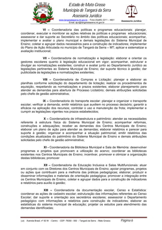 Estado de Mato Grosso
                                            Município de Tangará da Serra
                                                Assessoria Jurídica
                                        www.tangaradaserra.mt.gov.br. - Fone (0xx65) 3311 – 4801   Assessoria Jurídica
                                                 Email: ajur@tangaradaserra.mt.gov.br


                 VI – Coordenadoria das políticas e programas educacionais: planejar,
coordenar, executar e monitorar as ações relativas às políticas e programas educacionais;
assessorar e dar suporte ao Secretário no âmbito das políticas educacionais; acompanhar,
implementar e avaliar o plano municipal e demais legislações do Sistema Municipal de
Ensino; coletar e agrupar dados necessários para a construção de indicadores; implementar
do Plano de Ação Articulada no município de Tangará da Serra – MT; aplicar e sistematizar a
avaliação institucional;

                 VII – Coordenadoria de normatização e legislação: elaborar e orientar os
gestores escolares quanto à legislação educacional em vigor; acompanhar, estruturar e
divulgar as normatizações existentes; construir e avaliar junto ao Departamento Jurídico as
legislações pertinentes ao Sistema Municipal de Ensino; dar suporte técnico à gestão; dar
publicidade às legislações e normatizações existentes;

                VIII – Coordenadoria de Compras e Licitação: planejar e elaborar as
planilhas conforme solicitação do departamento de licitação; realizar os procedimentos de
aquisição, respeitando as normatizações e prazos existentes; elaborar planejamento para
atender as demandas para abertura de Processo Licitatório; demais atribuições solicitadas
pelo chefe de gestão administrativa;

                  IX – Coordenadoria do transporte escolar: planejar e organizar o transporte
escolar; verificar a demanda; emitir relatórios que auxiliem no processo decisório; garantir a
eficácia na aplicação dos recursos; controlar o uso e manutenção da frota; implementar e
cumprir as legislações vigentes nos prazos estabelecidos;

                  X – Coordenadoria de infraestrutura e patrimônio: atender as necessidades
referente à estrutura física do Sistema Municipal de Ensino; acompanhar reformas,
construções e adequações; receber as demandas dos Centros Municipais de Ensino;
elaborar um plano de ação para atender as demandas; elaborar relatórios e parecer para
suporte à gestão; organizar e acompanhar a situação patrimonial; emitir relatórios das
condições atualizadas do patrimônio do Sistema Municipal de Ensino e demais atribuições
solicitadas pelo chefe de gestão administrativa;

                 XI - Coordenadoria da Biblioteca Municipal e Sala de Memória: desenvolver
programas e projetos que promovam a utilização do acervo; coordenar as bibliotecas
existentes nos Centros Municipais de Ensino; incentivar, promover e otimizar a organização
destas bibliotecas; promover

                  XII – Coordenadoria da Educação Inclusiva e Salas Multifuncionais: atuar
em conjunto com os Diretores dos Centros Municipais de Ensino; apoiar programas, projetos
ou ações que contribuam para a melhoria das práticas pedagógicas; elaborar, produzir e
disseminar informações e materiais de orientação pedagógica; promover a integração entre
os Centros Municipais de Ensino, coletar e agrupar dados para a construção de indicadores
e relatórios para auxílio à gestão;

                 XIII – Coordenadoria da documentação escolar, Censo e Estatística:
coordenar as ações de cadastro escolar; estruturação das informações referentes ao Censo
Escolar; dar suporte e orientação aos secretários escolares; assessorar o Departamento
pedagógico com informações e relatórios para construção de indicadores; elaborar as
estatísticas do sistema municipal de educação; projetar os estudos para atendimento das
demandas identificadas;



(edi)   Avenida Brasil, nº 50 W - Centro - CEP: 78300 - 000 - Tangará da Serra - Mato Grosso       Página 6
 
