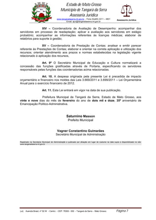 Estado de Mato Grosso
                                             Município de Tangará da Serra
                                                 Assessoria Jurídica
                                         www.tangaradaserra.mt.gov.br. - Fone (0xx65) 3311 – 4801            Assessoria Jurídica
                                                  Email: ajur@tangaradaserra.mt.gov.br


                  XIV – Coordenadoria de Avaliação de Desempenho: acompanhar dos
servidores em processo de readaptação; aplicar a avaliação aos servidores em estágio
probatório; acompanhar as informações referentes às licenças médicas; elaborar de
relatórios para suporte à gestão;

                 XV – Coordenadoria de Prestação de Contas: analisar e emitir parecer
referente às Prestações de Contas; elaborar e orientar na correta aplicação e utilização dos
recursos; orientar atendimento aos prazos e normas estabelecidas na legislação vigente
relacionado à aplicação dos recursos,

                Art. 9º O Secretário Municipal de Educação e Cultura normatizará a
concessão das funções gratificadas através de Portaria, especificando os servidores
responsáveis pelas funções das coordenadorias acima relacionadas.

                 Art. 10. A despesa originada pela presente Lei é precedida de impacto
orçamentário e financeiro nos moldes das Leis 3.669/2011 e 3.699/2011 – Lei Orçamentária
Anual para o exercício financeiro de 2012.

                         Art. 11. Esta Lei entrará em vigor na data de sua publicação.

               Prefeitura Municipal de Tangará da Serra, Estado de Mato Grosso, aos
vinte e nove dias do mês de fevereiro do ano de dois mil e doze, 35º aniversário de
Emancipação Político-Administrativa.



                                                    Saturnino Masson
                                                      Prefeito Municipal


                                         Vagner Constantino Guimarães
                                        Secretário Municipal de Administração

Registrado na Secretaria Municipal de Administração e publicado por afixação em lugar de costume na data supra e disponibilizado no site:
www.tangaradaserra.mt.gov.br




(edi)   Avenida Brasil, nº 50 W - Centro - CEP: 78300 - 000 - Tangará da Serra - Mato Grosso                Página 7
 