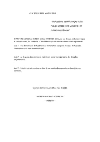 LEI N° 428, DE 14 DE MAIO DE 2010



                                                 “DISPÕE SOBRE A DENOMINAÇÃO DE VIA

                                                PÚBLICA NA SEDE DESTE MUNICÍPIO E DÁ

                                                OUTRAS PROVIDÊNCIAS.”



O PREFEITO MUNICIPAL DE PÉ DE SERRA, ESTADO DA BAHIA, no uso de suas atribuições legais
e constitucionais , faz saber que a Câmara Municipal decretou e Ele sanciona a seguinte Lei:

Art. 1° - Fica denominada de Rua Francisca Romana Rios a segunda Travessa da Rua João
Silvério Vieira, na sede deste município.



Art. 2° - As despesas decorrentes da matéria em pauta ficam por conta das dotações
orçamentárias.



Art. 3° - Esta Lei entrará em vigor na data de sua publicação revogadas as disposições em
contrário.




                        Gabinete do Prefeito, em 14 de maio de 2010.



                             HILDEFONSO VITÓRIO DOS SANTOS

                                        — PREFEITO —
 