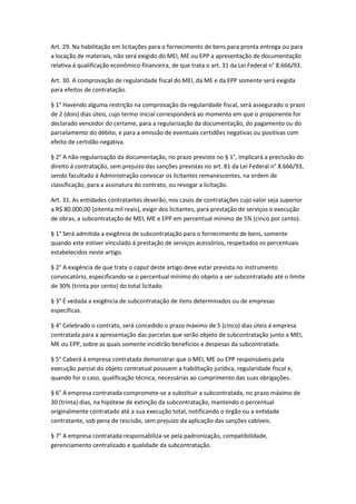 Art. 29. Na habilitação em licitações para o fornecimento de bens para pronta entrega ou para
a locação de materiais, não será exigido do MEI, ME ou EPP a apresentação de documentação
relativa á qualificação econômico-financeira, de que trata o art. 31 da Lei Federal n° 8.666/93.

Art. 30. A comprovação de regularidade fiscal do MEI, da ME e da EPP somente será exigida
para efeitos de contratação.

§ 1° Havendo alguma restrição na comprovação da regularidade fiscal, será assegurado o prazo
de 2 (dois) dias úteis, cujo termo inicial corresponderá ao momento em que o proponente for
declarado vencedor do certame, para a regularização da documentação, do pagamento ou do
parcelamento do débito, e para a emissão de eventuais certidões negativas ou positivas com
efeito de certidão negativa.

§ 2° A não-regularização da documentação, no prazo previsto no § 1°, implicará a preclusão do
direito á contratação, sem prejuízo das sanções previstas no art. 81 da Lei Federal n° 8.666/93,
sendo facultado á Administração convocar os licitantes remanescentes, na ordem de
classificação, para a assinatura do contrato, ou revogar a licitação.

Art. 31. As entidades contratantes deverão, nos casos de contratações cujo valor seja superior
a R$ 80.000,00 (oitenta mil reais), exigir dos licitantes, para prestação de serviços e execução
de obras, a subcontratação de MEI, ME e EPP em percentual mínimo de 5% (cinco por cento).

§ 1° Será admitida a exigência de subcontratação para o fornecimento de bens, somente
quando este estiver vinculado á prestação de serviços acessórios, respeitados os percentuais
estabelecidos neste artigo.

§ 2° A exigência de que trata o caput deste artigo deve estar prevista no instrumento
convocatório, especificando-se o percentual mínimo do objeto a ser subcontratado até o limite
de 30% (trinta por cento) do total licitado.

§ 3° É vedada a exigência de subcontratação de itens determinados ou de empresas
específicas.

§ 4° Celebrado o contrato, será concedido o prazo máximo de 5 (cinco) dias úteis á empresa
contratada para a apresentação das parcelas que serão objeto de subcontratação junto a MEI,
ME ou EPP, sobre as quais somente incidirão benefícios e despesas da subcontratada.

§ 5° Caberá á empresa contratada demonstrar que o MEI, ME ou EPP responsáveis pela
execução parcial do objeto contratual possuem a habilitação jurídica, regularidade fiscal e,
quando for o caso, qualificação técnica, necessárias ao cumprimento das suas obrigações.

§ 6° A empresa contratada compromete-se a substituir a subcontratada, no prazo máximo de
30 (trinta) dias, na hipótese de extinção da subcontratação, mantendo o percentual
originalmente contratado até a sua execução total, notificando o órgão ou a entidade
contratante, sob pena de rescisão, sem prejuízo da aplicação das sanções cabíveis.

§ 7° A empresa contratada responsabiliza-se pela padronização, compatibilidade,
gerenciamento centralizado e qualidade da subcontratação.
 