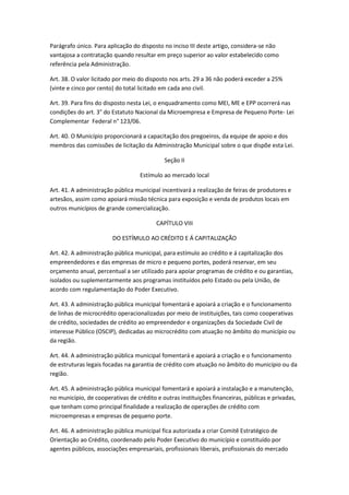 Parágrafo único. Para aplicação do disposto no inciso III deste artigo, considera-se não
vantajosa a contratação quando resultar em preço superior ao valor estabelecido como
referência pela Administração.

Art. 38. O valor licitado por meio do disposto nos arts. 29 a 36 não poderá exceder a 25%
(vinte e cinco por cento) do total licitado em cada ano civil.

Art. 39. Para fins do disposto nesta Lei, o enquadramento como MEI, ME e EPP ocorrerá nas
condições do art. 3° do Estatuto Nacional da Microempresa e Empresa de Pequeno Porte- Lei
Complementar Federal n° 123/06.

Art. 40. O Município proporcionará a capacitação dos pregoeiros, da equipe de apoio e dos
membros das comissões de licitação da Administração Municipal sobre o que dispõe esta Lei.

                                            Seção II

                                   Estímulo ao mercado local

Art. 41. A administração pública municipal incentivará a realização de feiras de produtores e
artesãos, assim como apoiará missão técnica para exposição e venda de produtos locais em
outros municípios de grande comercialização.

                                         CAPÍTULO VIII

                        DO ESTÍMULO AO CRÉDITO E Á CAPITALIZAÇÃO

Art. 42. A administração pública municipal, para estímulo ao crédito e á capitalização dos
empreendedores e das empresas de micro e pequeno portes, poderá reservar, em seu
orçamento anual, percentual a ser utilizado para apoiar programas de crédito e ou garantias,
isolados ou suplementarmente aos programas instituídos pelo Estado ou pela União, de
acordo com regulamentação do Poder Executivo.

Art. 43. A administração pública municipal fomentará e apoiará a criação e o funcionamento
de linhas de microcrédito operacionalizadas por meio de instituições, tais como cooperativas
de crédito, sociedades de crédito ao empreendedor e organizações da Sociedade Civil de
interesse Público (OSCIP), dedicadas ao microcrédito com atuação no âmbito do município ou
da região.

Art. 44. A administração pública municipal fomentará e apoiará a criação e o funcionamento
de estruturas legais focadas na garantia de crédito com atuação no âmbito do município ou da
região.

Art. 45. A administração pública municipal fomentará e apoiará a instalação e a manutenção,
no município, de cooperativas de crédito e outras instituições financeiras, públicas e privadas,
que tenham como principal finalidade a realização de operações de crédito com
microempresas e empresas de pequeno porte.

Art. 46. A administração pública municipal fica autorizada a criar Comitê Estratégico de
Orientação ao Crédito, coordenado pelo Poder Executivo do município e constituído por
agentes públicos, associações empresariais, profissionais liberais, profissionais do mercado
 