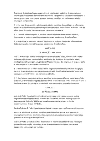 financeiro, de capitais e/ou de cooperativas de crédito, com o objetivo de sistematizar as
informações relacionadas a crédito e financiamento e disponibilizá-las aos empreendedores e
ás microempresas e empresas de pequeno porte do município, por meio das secretarias
municipais competentes.

§ 1° Por meio desse comitê, a administração pública municipal disponibilizará as informações
necessárias aos empresários de micro e pequenas empresas localizados no município a fim de
obter linhas de crédito menos onerosas e com menos burocracia.

§ 2° Também serão divulgadas as linhas de crédito destinadas ao estímulo á inovação,
informando-se todos os requisitos necessários para o recebimento desse benefício.

§ 3° A participação no comitê não será destinadas ao estímulo á inovação, informando-se
todos os requisitos necessários para o recebimento desse benefício.

                                         CAPÍTULO IX

                                 DA MEDIAÇÃO E ARBITAGEM

Art. 47. O município poderá celebrar parcerias com entidades locais, inclusive com o Poder
Judiciário, objetivando a estimulação e a utilização dos institutos de conciliação prévia,
mediação e arbitragem para solução de conflitos de interesse das empresas de pequeno porte
e microempresas localizadas em seu território.

§ 1° O estímulo a que se refere o caput deste artigo compreende campanhas de divulgação,
serviços de esclarecimento e tratamento diferenciado, simplificado e favorecido no tocante
aos custos administrativos e aos honorários cobrados.

§ 2° Com base no caput deste artigo, o Município também poderá formar parceria com Poder
Judiciário, a Ordem dos Advogados do Brasil (OAB) e universidades, com a finalidade de criar e
implantar o setor de conciliação extrajudicial, bem como postos avançados do mesmo.

                                         CAPÍTULO X

                                     DO ASSOCIATIVISMO

Art. 48. O Poder Executivo incentivará microempresas e empresas de pequeno porte a
organizarem-se em cooperativas, na forma das sociedades previstas no artigo 56 da Lei
Complementar Federal n° 123/06, ou outra forma de associação para os fins de
desenvolvimento de suas atividades.

Parágrafo único. O Poder Executivo poderá alocar recursos para esse fim em seu orçamento.

Art. 49. A administração pública municipal deverá identificar a vocação econômica do
município e incentivar o fortalecimento das principais atividades empresariais relacionadas,
por meio de associações e cooperativas.

Art. 50. O Poder Executivo adotará mecanismos de incentivo ás cooperativas e associações
para viabilizar a criação, a manutenção e o desenvolvimento do sistema associativo e
cooperativo no município por meio de:
 