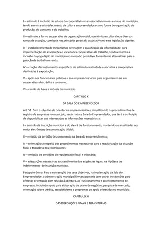 I – estímulo á inclusão do estudo do cooperativismo e associativismo nas escolas do município,
tendo em vista o fortalecimento da cultura empreendedora como forma de organização de
produção, do consumo e do trabalho;

II – estímulo a forma cooperativa de organização social, econômica e cultural nos diversos
ramos de atuação, com base nos princípios gerais do associativismo e na legislação vigente;

III – estabelecimento de mecanismos de triagem e qualificação da informalidade para
implementação de associações e sociedades cooperativas de trabalho, tendo em vista a
inclusão da população do município no mercado produtivo, fomentando alternativas para a
geração de trabalho e renda;

IV – criação de instrumentos específicos de estímulo á atividade associativa e cooperativa
destinadas á exportação;

V – apoio aos funcionários públicos e aos empresários locais para organizarem-se em
cooperativas de crédito e consumo;

VI – cessão de bens e imóveis do município.

                                           CAPÍTULO X

                                 DA SALA DO EMPREENDEDOR

Art. 51. Com o objetivo de orientar os empreendedores, simplificando os procedimentos de
registro de empresas no município, será criada a Sala do Empreendedor, que terá a atribuição
de disponibilizar aos interessados as informações necessárias a:

I – emissão da inscrição municipal e do alvará de funcionamento, mantendo-as atualizadas nos
meios eletrônicos de comunicação oficial;

II – emissão da certidão de zoneamento na área do empreendimento;

III – orientação a respeito dos procedimentos necessários para a regularização da situação
fiscal e tributária dos contribuintes;

IV – emissão de certidões de regularidade fiscal e tributária;

V – adequações necessárias ao atendimento das exigências legais, na hipótese de
indeferimento de inscrição municipal.

Parágrafo único. Para a consecução dos seus objetivos, na implantação da Sala do
Empreendedor, a administração municipal firmará parceria com outras instituições para
oferecer orientação com relação á abertura, ao funcionamento e ao encerramento de
empresas, incluindo apoio para elaboração de plano de negócios, pesquisa de mercado,
orientação sobre crédito, associativismo e programas de apoio oferecidos no município.

                                          CAPÍTULO XI

                           DAS DISPOSIÇÕES FINAIS E TRANSITÓRIAS
 