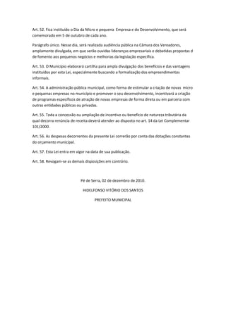 Art. 52. Fica instituído o Dia da Micro e pequena Empresa e do Desenvolvimento, que será
comemorado em 5 de outubro de cada ano.

Parágrafo único. Nesse dia, será realizada audiência pública na Câmara dos Vereadores,
amplamente divulgada, em que serão ouvidas lideranças empresariais e debatidas propostas d
de fomento aos pequenos negócios e melhorias da legislação específica.

Art. 53. O Município elaborará cartilha para ampla divulgação dos benefícios e das vantagens
instituídos por esta Lei, especialmente buscando a formalização dos empreendimentos
informais.

Art. 54. A administração pública municipal, como forma de estimular a criação de novas micro
e pequenas empresas no município e promover o seu desenvolvimento, incentivará a criação
de programas específicos de atração de novas empresas de forma direta ou em parceria com
outras entidades públicas ou privadas.

Art. 55. Toda a concessão ou ampliação de incentivo ou benefício de natureza tributária da
qual decorra renúncia de receita deverá atender ao disposto no art. 14 da Lei Complementar
101/2000.

Art. 56. As despesas decorrentes da presente Lei correrão por conta das dotações constantes
do orçamento municipal.

Art. 57. Esta Lei entra em vigor na data de sua publicação.

Art. 58. Revogam-se as demais disposições em contrário.



                             Pé de Serra, 02 de dezembro de 2010.

                              HIDELFONSO VITÓRIO DOS SANTOS

                                     PREFEITO MUNICIPAL
 