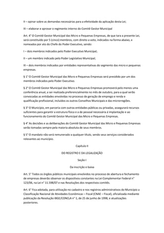 II – opinar sobre as demandas necessárias para a efetividade da aplicação desta Lei;

III – elaborar e aprovar o regimento interno do Comitê Gestor Municipal

Art. 4° O Comitê Gestor Municipal das Micro e Pequenas Empresas, de que tara a presente Lei,
será constituído por 5 (cinco) membros, com direito a voto, indicados na forma abaixo, e
nomeados por ato do Chefe do Poder Executivo, sendo:

I – dois membros indicados pelo Poder Executivo Municipal;

II – um membro indicado pelo Poder Legislativo Municipal;

III – dois membros indicados por entidades representativas do segmento das micro e pequenas
empresas.

§ 1° O Comitê Gestor Municipal das Micro e Pequenas Empresas será presidido por um dos
membros indicados pelo Poder Executivo.

§ 2° O Comitê Gestor Municipal das Micro e Pequenas Empresas promoverá pelo menos uma
conferência anual, a ser realizada preferencialmente no mês de outubro, para a qual serão
convocadas as entidades envolvidas no processo de geração de emprego e renda e
qualificação profissional, incluídos os outros Conselhos Municipais e das microrregiões.

§ 3° O Município, em parceria com outras entidades públicas ou privadas, assegurará recursos
suficientes para garantir a estrutura física e a de pessoal necessária á implantação e ao
funcionamento do Comitê Gestor Municipal das Micro e Pequenas Empresas.

§ 4° As decisões e as deliberações do Comitê Gestor Municipal das Micro e Pequenas Empresas
serão tomadas sempre pela maioria absoluta de seus membros.

§ 5° O mandato não será remunerado a qualquer título, sendo seus serviços considerados
relevantes ao município.

                                           Capítulo II

                               DO REGISTRO E DA LEGALIZAÇÃO

                                            Seção I

                                      Da inscrição e baixa

Art. 5° Todos os órgãos públicos municipais envolvidos no processo de abertura e fechamento
de empresas deverão observar os dispositivos constantes na Lei Complementar Federal n°
123/06, na Lei n° 11.598/07 e nas Resoluções dos respectivos comitês.

Art. 6° Fica adotada, para utilização no cadastro e nos registros administrativos do Município a
Classificação Nacional de Atividades Econômicas – Fiscal (CNAE – Fiscal), oficializada mediante
publicação da Resolução IBGE/CONCLA n° 1, de 25 de junho de 1998, e atualizações
posteriores.
 