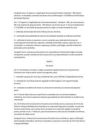 Parágrafo único. O registro e a legalização de microempreendedor individual – MEI deverá
observar as atividades constantes do Anexo Único da Resolução n° 67/2009 do Comitê Gestor
do Simples Nacional.

Art. 7° O registro e a legalização de microempreendendor individual – MEI, de microempresa –
ME e de empresa de pequeno porte – EPP deverá, nos termos do art. 5° da Lei Complementar
n° 123/2006, ser precedida de pesquisa prévia ao órgão municipal competente, para:

I – obtenção da descrição oficial do endereço do seu interesse;

II – verificação da possibilidade do exercício da atividade desejada no endereço escolhido;

III – definição de todos os requisitos a serem cumpridos para obtenção de licenças de
autorização de funcionamento, segundo a atividade pretendida, o porte, o grau de risco, a
localização e os requisitos relativos á segurança sanitária, metrologia, controle ambiental e
prevenção contra incêndios.

Parágrafo único. A pesquisa prévia deverá ser respondida de imediato pelo órgão municipal
competente, quando realizada de forma presencial e/ou disponibilizada na rede mundial de
computadores.

                                             Seção II

                                            Do alvará

Art. 8° Formalizada a inscrição, o órgão competente expedirá Alvará de Funcionamento
Provisório sem vistoria prévia, exceto nos seguintes casos:

I – atividade cujo grau de risco seja considerado alto, assim definido na legislação pertinente;

II – instalada em área desprovida de regulação fundiária legal ou com regulamentação
precária;

III – instalada na residência do titular ou sócio da microempresa ou empresa de pequeno
porte.

Art. 9° Ato de Poder Executivo especificará as atividades dos microempreendedores
individuais, das micros e pequenas empresas que poderão ser desenvolvidas na residência do
interessado.

Art. 10° O Alvará de Funcionamento Provisório será emitido contra a assinatura de Termo de
Ciência e Responsabilidade pelo empresário ou responsável legal pela sociedade, no qual este
firmará compromisso, sob as penas da lei, de observar os requisitos exigidos na pesquisa
prévia, prevista no art. 7° desta Lei, para funcionamento e exercício das atividades econômicas
constantes do objeto social.

Parágrafo único. O Alvará de Funcionamento Provisório será cancelado se, após a notificação
da fiscalização orientadora, não forem cumpridas os requisitos constantes do Termo de Ciência
e Responsabilidade.
 