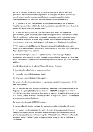 Art. 11°. A inscrição, alterações e baixa no cadastro municipal de MEI, ME e EPP será
processada independentemente da regularidade de obrigações tributárias, principais ou
acessórias, sem prejuízo das responsabilidades do empresário, dos sócios ou dos
administradores por tais obrigações, apuradas antes ou após o ato de extinção.

§ 1° A solicitação de baixa com pendência de obrigação tributária principal ou acessória
importa responsabilidade solidária dos titulares, dos sócios e dos administradores do período
de ocorrência dos respectivos fatos geradores.

§ 2° A baixa no cadastro municipal, referida no caput deste artigo, não impede que,
posteriormente, sejam lançados ou cobrados tributos e penalidades, decorrentes da simples
falta de recolhimento ou da prática, comprovada e apurada em ação fiscal e/ou processo
administrativo ou judicial, de outras irregularidades praticadas pelos empresários, pelas
microempresas, pelas empresas de pequeno porte ou por seus sócios ou administradores.

§ 3° No prazo máximo de 60 (sessenta) dias, contados da solicitação de baixa no órgão
municipal competente deverá pronunciar-se sobre o pedido de baixa, indicando as pendências
fiscais ou deferindo a baixa cadastral.

§ 4° Ultrapassado o prazo previsto no § 3º deste artigo sem manifestação do órgão
competente, salvo quando o atraso for motivado pelo contribuinte, presumir-se-á deferida a
baixa, respondendo o agente público responsável por eventual prejuízo que causar aos cofres
públicos.

Art. 12. Não será cobrado do MEI, da ME e da EPP valores relativos á:

I – inscrição, alteração e baixa no cadastro municipal;

II – impressão ou emissão de qualquer alvará;

III – impressão ou emissão de certidão negativa.

Parágrafo único. Excetua-se do disposto no caput a cobrança de tributos que sejam devidos
pelo sujeito passivo.

Art. 13°. O Poder Executivo Municipal poderá aderir á Rede Nacional para a Simplificação do
Registro e da Legalização de Empresas e Negócios — REDESIM, criada pela Lei Federal n°
11.598/2007, com vistas á integração do processo de registro e de legalização de empresários
e de pessoas jurídicas de modo a evitar a duplicidade de exigências e garantir a linearidade do
processo, da perspectiva do usuário.

Parágrafo único. A adesão á REDESIM implicará:

I – na recepção na legislação municipal das resoluções emitidas pelo seu Comitê Gestor;

II – na recepção eletrônica de dados de registro de empresários ou pessoas jurídicas e de
imagens digitalizadas dos atos arquivados, imediatamente após o arquivamento dos atos
promovidos pelos órgãos executores do Registro Público de Empresas Mercantis e Atividades
Afins e do Registro Civil das Pessoas Jurídicas, conforme artigos 9° e 10° da Lei Federal n°
11.598/2007.
 