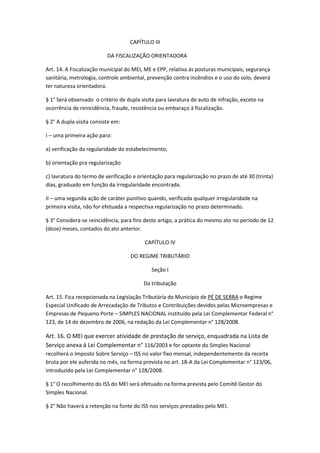 CAPÍTULO III

                          DA FISCALIZAÇÃO ORIENTADORA

Art. 14. A Fiscalização municipal do MEI, ME e EPP, relativa ás posturas municipais, segurança
sanitária, metrologia, controle ambiental, prevenção contra incêndios e o uso do solo, deverá
ter natureza orientadora.

§ 1° Será observado o critério de dupla visita para lavratura de auto de infração, exceto na
ocorrência de reincidência, fraude, resistência ou embaraço á fiscalização.

§ 2° A dupla visita consiste em:

I – uma primeira ação para:

a) verificação da regularidade do estabelecimento;

b) orientação pra regularização

c) lavratura do termo de verificação e orientação para regularização no prazo de até 30 (trinta)
dias, graduado em função da irregularidade encontrada.

II – uma segunda ação de caráter punitivo quando, verificada qualquer irregularidade na
primeira visita, não for efetuada a respectiva regularização no prazo determinado.

§ 3° Considera-se reincidência, para fins deste artigo, a prática do mesmo ato no período de 12
(doze) meses, contados do ato anterior.

                                         CAPÍTULO IV

                                   DO REGIME TRIBUTÁRIO

                                            Seção I

                                         Da tributação

Art. 15. Fica recepcionada na Legislação Tributária do Município de PÉ DE SERRA o Regime
Especial Unificado de Arrecadação de Tributos e Contribuições devidos pelas Microempresas e
Empresas de Pequeno Porte – SIMPLES NACIONAL instituído pela Lei Complementar Federal n°
123, de 14 de dezembro de 2006, na redação da Lei Complementar n° 128/2008.

Art. 16. O MEI que exercer atividade de prestação de serviço, enquadrada na Lista de
Serviço anexa á Lei Complementar n° 116/2003 e for optante do Simples Nacional
recolherá o Imposto Sobre Serviço – ISS no valor fixo mensal, independentemente da receita
bruta por ele auferida no mês, na forma prevista no art. 18-A da Lei Complementar n° 123/06,
introduzido pela Lei Complementar n° 128/2008.

§ 1° O recolhimento do ISS do MEI será efetuado na forma prevista pelo Comitê Gestor do
Simples Nacional.

§ 2° Não haverá a retenção na fonte do ISS nos serviços prestados pelo MEI.
 