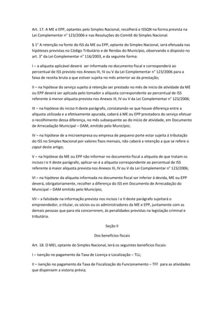 Art. 17. A ME e EPP, optantes pelo Simples Nacional, recolherá o ISSQN na forma prevista na
Lei Complementar n° 123/2006 e nas Resoluções do Comitê do Simples Nacional.

§ 1° A retenção na fonte do ISS da ME ou EPP, optante do Simples Nacional, será efetuada nas
hipóteses previstas no Código Tributário e de Rendas do Município, observando o disposto no
art. 3° da Lei Complementar n° 116/2003, e da seguinte forma:

I – a alíquota aplicável deverá ser informada no documento fiscal e corresponderá ao
percentual de ISS previsto nos Anexos III, IV ou V da Lei Complementar n° 123/2006 para a
faixa de receita bruta a que estiver sujeita no mês anterior ao da prestação;

II – na hipótese do serviço sujeito á retenção ser prestado no mês de início de atividade da ME
ou EPP deverá ser aplicada pelo tomador a alíquota correspondente ao percentual de ISS
referente á menor alíquota prevista nos Anexos III, IV ou V da Lei Complementar n° 123/2006;

III – na hipótese do inciso II deste parágrafo, constatando-se que houve diferença entre a
alíquota utilizada e a efetivamente apurada, caberá á ME ou EPP prestadora do serviço efetuar
o recolhimento dessa diferença, no mês subsequente ao do início de atividade, em Documento
de Arrecadação Municipal – DAM, emitido pelo Município;

IV – na hipótese de a microempresa ou empresa de pequeno porte estar sujeita á tributação
do ISS no Simples Nacional por valores fixos mensais, não caberá a retenção a que se refere o
caput deste artigo;

V – na hipótese da ME ou EPP não informar no documento fiscal a alíquota de que tratam os
incisos I e II deste parágrafo, aplicar-se-á a alíquota correspondente ao percentual de ISS
referente á maior alíquota prevista nos Anexos III, IV ou V da Lei Complementar n° 123/2006;

VI – na hipótese da alíquota informada no documento fiscal ser inferior á devida, ME ou EPP
deverá, obrigatoriamente, recolher a diferença do ISS em Documento de Arrecadação do
Municipal – DAM emitido pelo Município;

VII – a falsidade na informação prevista nos incisos I e II deste parágrafo sujeitará o
empreendedor, o titular, os sócios ou os administradores da ME e EPP, juntamente com as
demais pessoas que para ela concorrerem, ás penalidades previstas na legislação criminal e
tributária.

                                            Seção II

                                     Dos benefícios fiscais

Art. 18. O MEI, optante do Simples Nacional, terá os seguintes benefícios fiscais:

I – isenção no pagamento da Taxa de Licença e Localização – TLL;

II – isenção no pagamento da Taxa de Fiscalização do Funcionamento – TFF para as atividades
que dispensem a vistoria prévia;
 