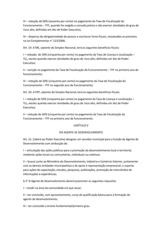 III – redução de 60% (sessenta por cento) no pagamento da Taxa de Fiscalização do
Funcionamento – TFF, quando for exigida a consulta prévia e não exercer atividades de grau de
risco alto, definidas em Ato de Poder Executivo;

IV – dispensa da obrigatoriedade de possuir e escriturar livros fiscais, ressalvados os previstos
na Lei Complementar n° 123/2006.

Art. 19. A ME, optante do Simples Nacional, terá os seguintes benefícios fiscais:

I – redução de 50% (cinquenta por cento) no pagamento da Taxa de Licença e Localização –
TLL, exceto quando exercer atividades de grau de risco alto, definidas em Ato de Poder
Executivo;

II – isenção no pagamento da Taxa de Fiscalização do Funcionamento – TFF no primeiro ano de
funcionamento;

III – redução de 50% (cinquenta por cento) no pagamento da Taxa de Fiscalização do
Funcionamento – TFF no segundo ano de funcionamento;

Art. 20. A EPP, optante do Simples Nacional, terá os seguintes benefícios fiscais:

I – redução de 50% (cinquenta por cento) no pagamento da Taxa de Licença e Localização –
TLL, exceto quando exercer atividades de grau de risco alto, definidas em Ato de Poder
Executivo;

II – redução de 50% (cinquenta por cento) no pagamento da Taxa de Fiscalização do
Funcionamento – TFF no primeiro ano de funcionamento.

                                           CAPÍTULO V

                              DO AGENTE SE DESENVOLVIMENTO

Art. 21. Caberá ao Poder Executivo designar um servidor municipal para a função de Agente de
Desenvolvimento com atribuição de:

I – articulação das ações públicas para a promoção do desenvolvimento local e territorial,
mediante ações locais ou comunitárias, individuais ou coletivas.

II – buscar junto ao Ministério do Desenvolvimento, Indústria e Comércio Exterior, juntamente
com as demais entidades municipalistas e de apoio e representação empresarial, o suporte
para ações de capacitação, estudos, pesquisas, publicações, promoção de intercâmbio de
informações e experiências.

§ 2° O Agente de Desenvolvimento deverá preencher os seguintes requisitos

I – residir na área da comunidade em que atuar;

II – ter concluído, com aproveitamento, curso de qualificação básica para a formação de
agente de desenvolvimento;

III – ter concluído o ensino fundamental/primeiro grau.
 