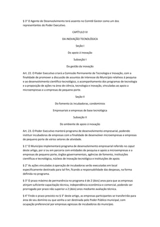 § 3° O Agente de Desenvolvimento terá assento no Comitê Gestor como um dos
representantes do Poder Executivo.

                                          CAPÍTULO VI

                                 DA INOVAÇÃO TECNOLÓGICA

                                            Seção I

                                      Do apoio á inovação

                                           Subseção I

                                     Da gestão da inovação

Art. 22. O Poder Executivo criará a Comissão Permanente de Tecnologia e Inovação, com a
finalidade de promover a discussão de assuntos de interesse do Município relativos á pesquisa
e ao desenvolvimento científico-tecnológico, o acompanhamento dos programas de tecnologia
e a proposição de ações na área de ciência, tecnologia e inovação, vinculadas ao apoio a
microempresas e a empresas de pequeno porte.

                                            Seção II

                           Do fomento ás incubadoras, condomínios

                         Empresariais e empresas de base tecnológica

                                          Subseção II

                               Do ambiente de apoio á inovação

Art. 23. O Poder Executivo manterá programa de desenvolvimento empresarial, podendo
instituir incubadoras de empresas com a finalidade de desenvolver microempresas e empresas
de pequeno porte de vários setores de atividade.

§ 1° O Município implementará programa de desenvolvimento empresarial referido no caput
deste artigo, por si ou em parceria com entidades de pesquisa e apoio a microempresas e a
empresas de pequeno porte, órgãos governamentais, agências de fomento, instituições
científicas e tecnológica, núcleos de inovação tecnológica e instituições de apoio.

§ 2° As ações vinculadas á operação de incubadoras serão executadas em local
especificamente destinado para tal fim, ficando a responsabilidade das despesas, na forma
definida no programa.

§ 3° O prazo máximo de permanência no programa é de 2 (dois) anos para que as empresas
atinjam suficiente capacitação técnica, independência econômica e comercial, podendo ser
prorrogado por prazo não superior a 2 (dois) anos mediante avaliação técnica.

§ 4° Findo o prazo previsto no § 3° deste artigo, as empresas participantes se transferirão para
área de seu domínio ou que venha a ser destinada pelo Poder Público municipal, com
ocupação preferencial por empresas egressas de incubadoras do município.
 