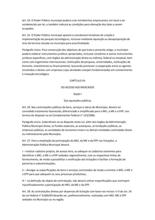 Art. 24. O Poder Público municipal poderá criar minidistritos empresariais, em local a ser
estabelecido por lei, e também indicará as condições para alienação dos lotes a serem
ocupados.

Art. 25. O Poder Público municipal apoiará e coordenará iniciativas de criação e
implementação de parques tecnológicos, inclusive mediante aquisição ou desapropriação de
área de terreno situada no município para essa finalidade.

Parágrafo único. Para consecução dos objetivos de que trata o presente artigo, o município
poderá celebrar instrumentos jurídicos apropriados, inclusive convênios e outros instrumentos
jurídicos específicos, com órgãos da administração direta ou indireta, federal ou estadual, bem
como com organismos internacionais, instituições de pesquisa, universidades, instituições de
fomento, investimento ou financiamento, buscando promover a cooperação entre os agentes
envolvidos e destes com empresas cujas atividades estejam fundamentadas em conhecimento
e inovação tecnológica.

                                          CAPÍTULO VII

                                  DO ACESSO AOS MERCADOS

                                             Seção I

                                     Das aquisições públicas

Art. 26. Nas contratações públicas de bens, serviços e obras do Município, deverá ser
concedido tratamento favorecido, diferenciado e simplificado para o MEI, a ME e a EPP, nos
termos do disposto na Lei Complementar Federal n° 123/2006.

Parágrafo único. Subordinam-se ao disposto nesta Lei, além dos órgãos da Administração
Pública Municipal direta, os fundos especiais, as autarquias, as fundações públicas, as
empresas públicas, as sociedades de economia mista e as demais entidades controladas direta
ou indiretamente pelo Município.

Art. 27. Para a ampliação da participação do MEI, da ME e da EPP nas licitações, a
Administração Pública Municipal deverá:

I – instituir cadastro próprio, de acesso livre, ou adequar os cadastros existentes para
identificar o MEI, a ME e a EPP sediados regionalmente, com as respectivas linhas de
fornecimento, de modo a possibilitar a notificação das licitações e facilitar a formação de
parcerias e subcontratações;

II – divulgar as especificações de bens e serviços contratados de modo a orientar o MEI, a ME e
a EPP para que adequem os seus processos produtivos;

III – na definição do objeto da contratação, não deverá utilizar especificações que restrinjam
injustificadamente a participação do MEI, da ME e da EPP.

Art. 28. As contratações diretas por dispensas de licitação com base nos incisos I e II do art. 24
da Lei Federal n° 8.666/93 deverão ser, preferencialmente, realizadas com MEI, ME e EPP
sediados no Município ou na região.
 
