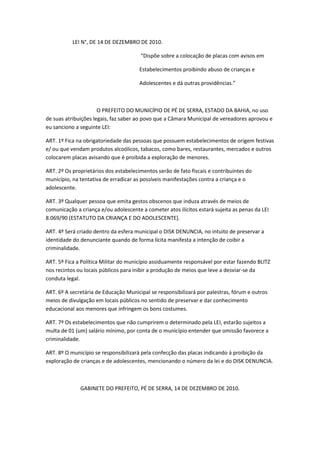 LEI N°, DE 14 DE DEZEMBRO DE 2010.

                                       “Dispõe sobre a colocação de placas com avisos em

                                       Estabelecimentos proibindo abuso de crianças e

                                       Adolescentes e dá outras providências.”



                      O PREFEITO DO MUNICÍPIO DE PÉ DE SERRA, ESTADO DA BAHIA, no uso
de suas atribuições legais, faz saber ao povo que a Câmara Municipal de vereadores aprovou e
eu sanciono a seguinte LEI:

ART. 1º Fica na obrigatoriedade das pessoas que possuem estabelecimentos de origem festivas
e/ ou que vendam produtos alcoólicos, tabacos, como bares, restaurantes, mercados e outros
colocarem placas avisando que é proibida a exploração de menores.

ART. 2º Os proprietários dos estabelecimentos serão de fato fiscais e contribuintes do
município, na tentativa de erradicar as possíveis manifestações contra a criança e o
adolescente.

ART. 3º Qualquer pessoa que emita gestos obscenos que induza através de meios de
comunicação a criança e/ou adolescente a cometer atos ilícitos estará sujeita as penas da LEI
8.069/90 (ESTATUTO DA CRIANÇA E DO ADOLESCENTE).

ART. 4º Será criado dentro da esfera municipal o DISK DENUNCIA, no intuito de preservar a
identidade do denunciante quando de forma lícita manifesta a intenção de coibir a
criminalidade.

ART. 5º Fica a Política Militar do município assiduamente responsável por estar fazendo BLITZ
nos recintos ou locais públicos para inibir a produção de meios que leve a desviar-se da
conduta legal.

ART. 6º A secretária de Educação Municipal se responsibilizará por palestras, fórum e outros
meios de divulgação em locais públicos no sentido de preservar e dar conhecimento
educacional aos menores que infringem os bons costumes.

ART. 7º Os estabelecimentos que não cumprirem o determinado pela LEI, estarão sujeitos a
multa de 01 (um) salário mínimo, por conta de o município entender que omissão favorece a
criminalidade.

ART. 8º O município se responsibilizará pela confecção das placas indicando á proibição da
exploração de crianças e de adolescentes, mencionando o número da lei e do DISK DENUNCIA.



              GABINETE DO PREFEITO, PÉ DE SERRA, 14 DE DEZEMBRO DE 2010.
 