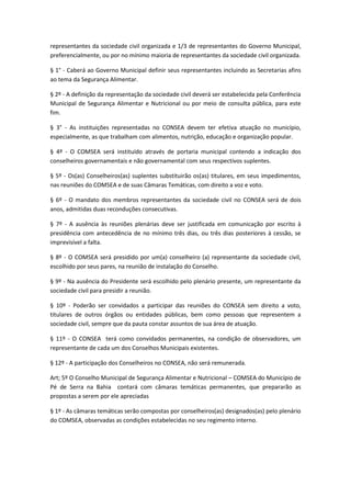 representantes da sociedade civil organizada e 1/3 de representantes do Governo Municipal,
preferencialmente, ou por no mínimo maioria de representantes da sociedade civil organizada.
§ 1° - Caberá ao Governo Municipal definir seus representantes incluindo as Secretarias afins
ao tema da Segurança Alimentar.
§ 2º - A definição da representação da sociedade civil deverá ser estabelecida pela Conferência
Municipal de Segurança Alimentar e Nutricional ou por meio de consulta pública, para este
fim.
§ 3° - As instituições representadas no CONSEA devem ter efetiva atuação no município,
especialmente, as que trabalham com alimentos, nutrição, educação e organização popular.
§ 4º - O COMSEA será instituído através de portaria municipal contendo a indicação dos
conselheiros governamentais e não governamental com seus respectivos suplentes.
§ 5º - Os(as) Conselheiros(as) suplentes substituirão os(as) titulares, em seus impedimentos,
nas reuniões do COMSEA e de suas Câmaras Temáticas, com direito a voz e voto.
§ 6º - O mandato dos membros representantes da sociedade civil no CONSEA será de dois
anos, admitidas duas reconduções consecutivas.
§ 7º - A ausência às reuniões plenárias deve ser justificada em comunicação por escrito à
presidência com antecedência de no mínimo três dias, ou três dias posteriores à cessão, se
imprevisível a falta.
§ 8º - O COMSEA será presidido por um(a) conselheiro (a) representante da sociedade civil,
escolhido por seus pares, na reunião de instalação do Conselho.
§ 9º - Na ausência do Presidente será escolhido pelo plenário presente, um representante da
sociedade civil para presidir a reunião.
§ 10º - Poderão ser convidados a participar das reuniões do CONSEA sem direito a voto,
titulares de outros órgãos ou entidades públicas, bem como pessoas que representem a
sociedade civil, sempre que da pauta constar assuntos de sua área de atuação.
§ 11º - O CONSEA terá como convidados permanentes, na condição de observadores, um
representante de cada um dos Conselhos Municipais existentes.
§ 12º - A participação dos Conselheiros no CONSEA, não será remunerada.
Art; 5º O Conselho Municipal de Segurança Alimentar e Nutricional – COMSEA do Município de
Pé de Serra na Bahia contará com câmaras temáticas permanentes, que prepararão as
propostas a serem por ele apreciadas
§ 1º - As câmaras temáticas serão compostas por conselheiros(as) designados(as) pelo plenário
do COMSEA, observadas as condições estabelecidas no seu regimento interno.
 
