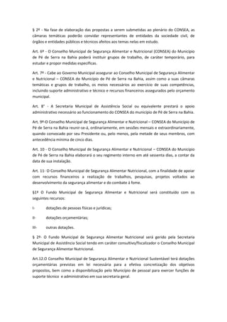 § 2º - Na fase de elaboração das propostas a serem submetidas ao plenário do CONSEA, as
câmaras temáticas poderão convidar representantes de entidades da sociedade civil, de
órgãos e entidades públicos e técnicos afeitos aos temas nelas em estudo.
Art. 6º - O Conselho Municipal de Segurança Alimentar e Nutricional (CONSEA) do Município
de Pé de Serra na Bahia poderá instituir grupos de trabalho, de caráter temporário, para
estudar e propor medidas específicas.
Art. 7º - Cabe ao Governo Municipal assegurar ao Conselho Municipal de Segurança Alimentar
e Nutricional – CONSEA do Município de Pé de Serra na Bahia, assim como a suas câmaras
temáticas e grupos de trabalho, os meios necessários ao exercício de suas competências,
incluindo suporte administrativo e técnico e recursos financeiros assegurados pelo orçamento
municipal.
Art. 8° - A Secretaria Municipal de Assistência Social ou equivalente prestará o apoio
administrativo necessário ao funcionamento do CONSEA do município de Pé de Serra na Bahia.
Art. 9º-O Conselho Municipal de Segurança Alimentar e Nutricional – CONSEA do Município de
Pé de Serra na Bahia reunir-se-á, ordinariamente, em sessões mensais e extraordinariamente,
quando convocado por seu Presidente ou, pelo menos, pela metade de seus membros, com
antecedência mínima de cinco dias.
Art. 10 - O Conselho Municipal de Segurança Alimentar e Nutricional – CONSEA do Município
de Pé de Serra na Bahia elaborará o seu regimento interno em até sessenta dias, a contar da
data de sua instalação.
Art. 11- O Conselho Municipal de Segurança Alimentar Nutricional, com a finalidade de apoiar
com recursos financeiros a realização de trabalhos, pesquisas, projetos voltados ao
desenvolvimento da segurança alimentar e do combate á fome.
§1º O Fundo Municipal de Segurança Alimentar e Nutricional será constituído com os
seguintes recursos:
I- dotações de pessoas físicas e jurídicas;
II- dotações orçamentárias;
III- outras dotações.
§ 2º- O Fundo Municipal de Segurança Alimentar Nutricional será gerido pela Secretaria
Municipal de Assistência Social tendo em caráter consultivo/fiscalizador o Conselho Municipal
de Segurança Alimentar Nutricional.
Art.12.O Conselho Municipal de Segurança Alimentar e Nutricional Sustentável terá dotações
orçamentárias previstas em lei necessária para a efetiva concretização dos objetivos
propostos, bem como a disponibilização pelo Município de pessoal para exercer funções de
suporte técnico e administrativo em sua secretaria geral.
 