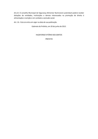 Art,13. O conselho Municipal de Segurança Alimentar Nutricional sustentável poderá receber
dotações de entidades, instituições e demais interessados na promoção de direito á
alimentação e nutrição e em combate a exclusão social.
Art. 14.- Esta Lei entra em vigor na data de sua publicação.
Gabinete do Prefeito, em 20 de junho de 2012.
HILDEFONSO VITÓRIO DOS SANTOS
PREFEITO
 