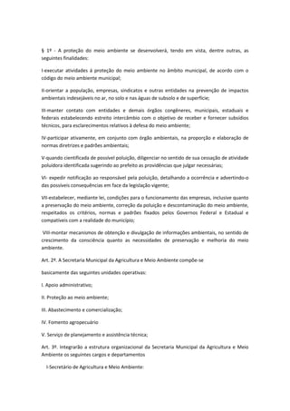 § 1º - A proteção do meio ambiente se desenvolverá, tendo em vista, dentre outras, as
seguintes finalidades:
I-executar atividades á proteção do meio ambiente no âmbito municipal, de acordo com o
código do meio ambiente municipal;
II-orientar a população, empresas, sindicatos e outras entidades na prevenção de impactos
ambientais indesejáveis no ar, no solo e nas águas de subsolo e de superfície;
III-manter contato com entidades e demais órgãos congêneres, municipais, estaduais e
federais estabelecendo estreito intercâmbio com o objetivo de receber e fornecer subsídios
técnicos, para esclarecimentos relativos à defesa do meio ambiente;
IV-participar ativamente, em conjunto com órgão ambientais, na proporção e elaboração de
normas diretrizes e padrões ambientais;
V-quando cientificada de possível poluição, diligenciar no sentido de sua cessação de atividade
poluidora identificada sugerindo ao prefeito as providências que julgar necessárias;
VI- expedir notificação ao responsável pela poluição, detalhando a ocorrência e advertindo-o
das possíveis consequências em face da legislação vigente;
VII-estabelecer, mediante lei, condições para o funcionamento das empresas, inclusive quanto
a preservação do meio ambiente, correção da poluição e descontaminação do meio ambiente,
respeitados os critérios, normas e padrões fixados pelos Governos Federal e Estadual e
compatíveis com a realidade do município;
VIII-montar mecanismos de obtenção e divulgação de informações ambientais, no sentido de
crescimento da consciência quanto as necessidades de preservação e melhoria do meio
ambiente.
Art. 2º. A Secretaria Municipal da Agricultura e Meio Ambiente compõe-se
basicamente das seguintes unidades operativas:
I. Apoio administrativo;
II. Proteção ao meio ambiente;
III. Abastecimento e comercialização;
IV. Fomento agropecuário
V. Serviço de planejamento e assistência técnica;
Art. 3º. Integrarão a estrutura organizacional da Secretaria Municipal da Agricultura e Meio
Ambiente os seguintes cargos e departamentos
I-Secretário de Agricultura e Meio Ambiente:
 