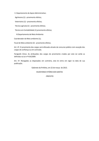 II. Departamento de Apoio Administrativo:
Agrônomo (1) - provimento efetivo;
Veterinário (1) - provimento efetivo;
Técnico agrícola (1) - provimento efetivo;
Técnico em Contabilidade (1) provimento efetivo;
III.Departamento de Meio Ambiente:
Coordenador do Meio ambiente (1);
Fiscal de Meio ambiente (2) - provimento efetivo;
Art. 4º. O provimento dos cargos será efetuado através de concurso público com exceção dos
cargos de confiança ou em comissão.
Parágrafo Único. As atribuições dos cargos de provimento criados por esta Lei serão as
definidas na Lei nº 414/2009.
Art. 5º. Revogadas as disposições em contrário, esta lei entra em vigor na data de sua
publicação.
Gabinete do Prefeito, em 22 de março de 2013.
HILDEFONSO VITÓRIO DOS SANTOS
-PREFEITO
 
