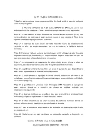 Lei Nº 475, DE 22 DE MARÇO DE 2013.
“Estabelece parâmetros de cobrança para aquisição de alvará sanitário segundo código de
saúde municipal vigente”
O PREFEITO MUNICIPAL DE PÉ DE SERRA ESTADAO DA BAHIA,, no uso de suas
atribuições legais; faz saber que a Câmara Municipal aprovou e eu sanciono a seguinte Lei:
Artigo 1°: Fica estabelecida a tabela de valores de Unidades Fiscais Municipais (UFM), bem
como parâmetros de cobrança de alvará sanitário (Anexo A) para a cidade de Pé de Serra,
seguindo critérios da legislação Sanitária Municipal;
Artigo 2°: A cobrança do alvará deverá ser feita mediante vistoria do estabelecimento
comercial ou afim, por órgão responsável, no caso em questão, a Vigilância Sanitária
Municipal;
Artigo 3°: O setor de vigilância sanitária Municipal deverá emitir ofício para o setor financeiro
da prefeitura municipal, ficando este, na responsabilidade de gerar boleto bancário para ser
pago pelo responsável pelo estabelecimento em questão;
Artigo 4°: A comprovação do pagamento do boleto citado acima, original e cópia de
pagamento, deverão ser apresentadas no setor de Vigilância sanitária municipal;
Artigo 5°: A vigilância Sanitária Municipal terá um prazo de quinze dias para disponibilizar o
alvará para o representante do estabelecimento requerente;
Artigo 6°: O valor referente à aquisição de alvará sanitário, especificado em ofício a ser
enviado para o setor financeiro da prefeitura municipal, deverá ser contabilizado em Unidades
Fiscais Municipais (UFM);
Artigo 7°: O quantitativo de Unidades Fiscais Municipais (UFM) necessárias a aquisição de
alvará sanitário deverá ser o somatório do número de atividade realizada pelo
estabelecimento requerente;
Artigo 8°: As diversas atividades que servirão de base para o somatório de Unidades Fiscais
Municipais (UFM) estão especificadas na tabela anexada a esta lei;
Artigo 9°: O ofício encaminhado ao setor financeiro da prefeitura municipal deverá ser
assinada pelo coordenador da Vigilância Municipal de Pé de Serra-Ba
Artigo 10°: para a emissão do alvará deverão ser atentadas as observações especificadas
anexadas a esta Lei.
Artigo 11. Esta Lei entrará em vigor na data de sua publicação, revogadas as disposições em
contrário.
Gabinete do Prefeito, em 22 de março de 2013.
HILDEFONSO VITÓRIO DOS SANTOS -PREFEITO-
 