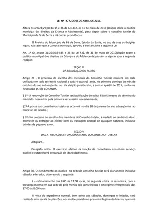 LEI Nº 477, DE 05 DE ABRIL DE 2013.
Altera os arts:21;29;30;34;35 e 36 da Lei 432, de 31 de maio de 2010 (Dispõe sobre a política
municipal dos direitos da Criança e Adolescente), para dispor sobre o conselho tutelar do
Município de Pé de Serra e dá outras providências.
O Prefeito do Município de Pé de Serra, Estado da Bahia, no uso de suas atribuições
legais; Faz saber que a Câmara Municipal, aprovou e ele sanciona a seguinte Lei .
Art. 1º Os artigos 21;29;30;34;35 e 36 da Lei 432, de 31 de maio de 2010(Dispõe sobre a
política municipal dos direitos da Criança e do Adolescente)passam a vigorar com a seguinte
redação:
SEÇÃO III
DA REALIZAÇÃO DO PLEITO
Artigo 21 - O processo de escolha dos membros do Conselho Tutelar ocorrerá em data
unificada em todo território nacional a cada 4 (quatro) anos, no primeiro domingo do mês de
outubro do ano subseqüente ao da eleição presidencial, a contar apartir de 2015, conforme
Resolução 152 do CONANDA.
§ 1º- A renovação do Conselho Tutelar terá publicação do edital 6 (seis) meses do término do
mandato dos eleitos pela primeira vez e assim sucessivamente;
§2º-A posse dos conselheiros tutelares ocorrerá no dia 10 de janeiro do ano subseqüente ao
processo de escolha.;
§ 3º- No processo de escolha dos membros do Conselho tutelar, é vedado ao candidato doar,
prometer ou entregar ao eleitor bem ou vantagem pessoal de qualquer natureza, inclusive
brindes de pequeno valor.
SEÇÃO V
DAS ATRIBUIÇÕES E FUNCIONAMENTO DO CONSELHO TUTELAR
Artigo 29...
Parágrafo único: O exercício efetivo da função de conselheiro constituirá servi-ço
público e estabelecerá presunção de idoneidade moral.
Artigo 30. O atendimento ao público na sede do conselho tutelar será diariamente inclusive
sábados e feriados, observando o seguinte:
I – ordinariamente das 8:00 ás 17:00 horas, de segunda –feira á sexta-feira, com a
presença mínima em sua sede de pelo menos dois conselheiros e em regime emergenciais das
17:00 ás 8:00 horas.
II –fora do expediente normal, bem como aos sábados, domingos e feriados, será
realizada uma escala de plantões, nos molde previsto no presente Regimento Interno, que será
 