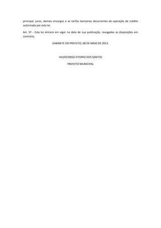 principal, juros, demais encargos e as tarifas bancárias decorrentes da operação de crédito
autorizada por esta lei.
Art. 5º - Esta lei entrará em vigor na data de sua publicação, revogadas as disposições em
contrário.
GABINETE DO PREFEITO, 08 DE MAIO DE 2013.
HILDEFONSO VITORIO DOS SANTOS
PREFEITO MUNICIPAL
 