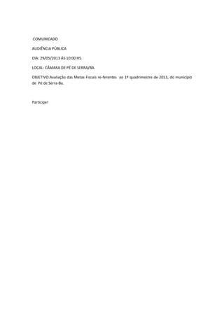 COMUNICADO
AUDIÊNCIA PÚBLICA
DIA: 29/05/2013 ÁS 10:00 HS.
LOCAL: CÂMARA DE PÉ DE SERRA/BA.
OBJETIVO:Avaliação das Metas Fiscais re-ferentes ao 1º quadrimestre de 2013, do município
de Pé de Serra-Ba.
Participe!
 