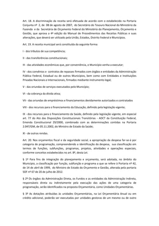 Art. 18. A discriminação da receita será efetuada de acordo com o estabelecido na Portaria
Conjunta nº 2, de 08 de agosto de 2007, do Secretário do Tesouro Nacional do Ministério da
Fazenda e da Secretária de Orçamento Federal do Ministério do Planejamento, Orçamento e
Gestão, que aprova a 4ª edição do Manual de Procedimentos das Receitas Públicas e suas
alterações, que deverá ser utilizado pela União, Estados, Distrito Federal e Municípios.
Art. 19. A receita municipal será constituída da seguinte forma:
I - dos tributos de sua competência;
II - das transferências constitucionais;
III - das atividades econômicas que, por conveniência, o Município venha a executar;
IV - dos convênios e contratos de repasses firmados com órgãos e entidades da Administração
Pública Federal, Estadual ou de outros Municípios, bem como com Entidades e Instituições
Privadas Nacionais e Internacionais, firmados mediante instrumento legal;
V - das oriundas de serviços executados pelo Município;
VI - da cobrança da dívida ativa;
VII - das oriundas de empréstimos e financiamentos devidamente autorizados e contratados
VIII - dos recursos para o financiamento da Educação, definido pela legislação vigente;
IX - dos recursos para o financiamento da Saúde, definido pela legislação vigente, em especial
art. 77 do Ato das Disposições Constitucionais Transitórias - ADCT da Constituição Federal,
Emenda Constitucional 29/2000, combinado com as determinações contidas na Portaria
2.047/GM, de 05.11.2002, do Ministro de Estado da Saúde;
XI - de outras rendas.
Art. 20. Nos orçamentos fiscal e da seguridade social, a apropriação da despesa far-se-á por
categoria de programação, compreendendo a identificação da despesa, sua classificação em
termos de funções, subfunções, programas, projetos, atividades e operações especiais,
conforme conceitos estabelecidos no art. 8º, desta Lei.
§ 1º Para fins de integração do planejamento e orçamento, será adotada, no âmbito do
Município, a classificação por função, subfunção e programa a que se refere à Portaria nº 42,
de 14 de abril de 1999, do Ministro de Estado do Orçamento e Gestão, alterada pela portaria
SOF nº 67 de 20 de julho de 2012.
§ 2º Os órgãos da Administração Direta, os Fundos e as entidades da Administração Indireta,
responsáveis direta ou indiretamente pela execução das ações de uma categoria de
programação, serão identificados na proposta Orçamentária, como Unidades Orçamentárias.
§ 3º As dotações atribuídas às unidades Orçamentárias, na Lei Orçamentária Anual ou em
crédito adicional, poderão ser executadas por unidades gestoras de um mesmo ou de outro
 