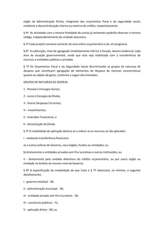 órgão da Administração Direta, integrante dos orçamentos fiscal e da seguridade social,
mediante a descentralização interna ou externa de crédito, respectivamente.
§ 4º As atividades com a mesma finalidade de outras já existentes poderão observar o mesmo
código, independentemente da unidade executora.
§ 5º Cada projeto constará somente de uma esfera orçamentária e de um programa.
§ 6º A subfunção, nível de agregação imediatamente inferior à função, deverá evidenciar cada
área da atuação governamental, ainda que esta seja viabilizada com a transferência de
recursos a entidades públicas e privadas.
§ 7º Os Orçamentos Fiscal e da Seguridade Social discriminarão os grupos de natureza de
despesa que constituem agregação de elementos de despesa de mesmas características
quanto ao objeto de gasto, conforme a seguir discriminados:
GRUPOS DE NATUREZA DE DESPESA
1 - Pessoal e Encargos Sociais;
2 - Juros e Encargos da Dívida;
3 - Outras Despesas Correntes;
4 – Investimentos;
5 - Inversões Financeiras; e
6 - Amortização da Dívida.
§ 7º A modalidade de aplicação destina-se a indicar se os recursos se-rão aplicados:
I - mediante transferência financeira:
a) a outras esferas de Governo, seus órgãos, fundos ou entidades; ou
b) diretamente a entidades privadas sem fins lucrativos e outras instituições; ou
II - diretamente pela unidade detentora do crédito orçamentário, ou por outro órgão ou
entidade no âmbito do mesmo nível de Governo.
§ 8º A especificação da modalidade de que trata o § 7º observará, no mínimo, o seguinte
detalhamento:
I - governo estadual - 30;
II - administração municipal - 40;
III - entidade privada sem fins lucrativos - 50;
IV - consórcios públicos - 71;
V - aplicação direta - 90; ou
 