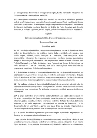 VI - aplicação direta decorrente de operação entre órgãos, fundos e entidades integrantes dos
Orçamentos Fiscal e da Seguridade Social - 91.
§ 10 A alteração da Modalidade de Aplicação, devido à sua natureza de informação gerencial,
poderá ser efetivada durante o exercício financeiro, desde que verificada inviabilidade técnica,
operacional ou econômica da execução da despesa naquela modalidade prevista inicialmente,
devidamente justificada, mediante Decreto, no âmbito do Poder Executivo, pelo Prefeito
Municipal, e, no Poder Legislativo, em ato próprio, pelo Presidente da Câmara de Vereadores.
Seção III
Da Descentralização de Créditos Orçamentários consignados aos
Orçamentos Fiscal e da
Seguridade Social
Art. 21. Os créditos Orçamentários consignados aos Orçamentos Fiscal e da Seguridade Social,
podem ser descentralizados, no âmbito do mesmo órgão ou entidade, entre estes ou para
outros órgãos, unidades, fundos, fundações e autarquias, para execução de ações
orçamentárias integrantes dos respectivos orçamentos, mediante expressa autorização e
delegação de atribuição e competência, em ato próprio no âmbito do Poder Executivo, pelo
Prefeito Municipal, e, no Poder Legislativo, pelo Presidente da Câmara de Vereadores, na
forma definida no art. 7º desta Lei, com vistas à realização de ações constantes do
programa de trabalho do órgão/unidade de origem.
§ 1º As dotações atribuídas às Unidades Orçamentárias, na Lei Orçamentária Anual ou em
créditos adicionais, poderão ser executadas por unidades gestoras de um mesmo ou de outro
órgão da Administração Direta ou Indireta, integrante dos Orçamentos Fiscal e da Seguridade
Social, mediante a descentralização interna ou externa de crédito, respectivamente.
§ 2 º Ao órgão ou entidade da Administração Direta ou Indireta compete à administração dos
créditos que lhe foram consignados na Lei Orçamentária Anual ou em seus créditos adicionais,
salvo quando esta competência for atribuída a uma outra unidade gestora devidamente
reconhecida.
§ 3º O Órgão ou Unidade Orçamentária e Gestora, tendo em vista a obtenção dos resultados
das ações cujos créditos lhe foram consignados na Lei Orçamentária ou mediante créditos
adicionais, poderá proceder, mediante autorização no âmbito do Poder Executivo, do Prefeito
Municipal, e, no Poder Legislativo, do Presidente da Câmara de Vereadores, à sua
descentralização em valor total ou parcial para outro Órgão ou Unidade Orçamentária e
Gestora integrante dos orçamentos fiscal ou da seguridade social do Município.
§ 4º A cessão de crédito orçamentário para outro Órgão ou Unidade Orçamentária ou
Gestora, em termos operacionais, distingue-se em:
I - descentralização de crédito interna ou provisão que consiste na cessão de crédito de uma
unidade orçamentária para outra unidade orçamentária ou gestora, integrantes de um mesmo
órgão (secretaria, órgão, unidade diretamente subordinado ao Prefeito ou ao Presidente da
 