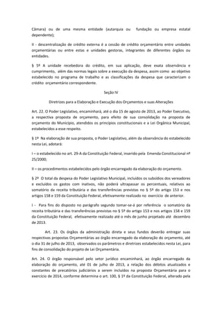 Câmara) ou de uma mesma entidade (autarquia ou fundação ou empresa estatal
dependente);
II - descentralização de crédito externa é a cessão de crédito orçamentário entre unidades
orçamentárias ou entre estas e unidades gestoras, integrantes de diferentes órgãos ou
entidades.
§ 5º A unidade recebedora do crédito, em sua aplicação, deve exata observância e
cumprimento, além das normas legais sobre a execução da despesa, assim como ao objetivo
estabelecido no programa de trabalho e as classificações da despesa que caracterizam o
crédito orçamentário correspondente.
Seção IV
Diretrizes para a Elaboração e Execução dos Orçamentos e suas Alterações
Art. 22. O Poder Legislativo, encaminhará, até o dia 15 de agosto de 2013, ao Poder Executivo,
a respectiva proposta de orçamento, para efeito de sua consolidação na proposta de
orçamento do Município, atendidos os princípios constitucionais e a Lei Orgânica Municipal,
estabelecidos a esse respeito.
§ 1º Na elaboração de sua proposta, o Poder Legislativo, além da observância do estabelecido
nesta Lei, adotará:
I – o estabelecido no art. 29-A da Constituição Federal, inserido pela Emenda Constitucional nº
25/2000;
II – os procedimentos estabelecidos pelo órgão encarregado da elaboração do orçamento.
§ 2º O total da despesa do Poder Legislativo Municipal, incluídos os subsídios dos vereadores
e excluídos os gastos com inativos, não poderá ultrapassar os percentuais, relativos ao
somatório da receita tributária e das transferências previstas no § 5º do artigo 153 e nos
artigos 158 e 159 da Constituição Federal, efetivamente realizado no exercício de anterior.
I - Para fins do disposto no parágrafo segundo tomar-se-á por referência o somatório da
receita tributária e das transferências previstas no § 5º do artigo 153 e nos artigos 158 e 159
da Constituição Federal, efetivamente realizado até o mês de junho projetado até dezembro
de 2013.
Art. 23. Os órgãos da administração direta e seus fundos deverão entregar suas
respectivas propostas Orçamentárias ao órgão encarregado da elaboração do orçamento, até
o dia 31 de julho de 2013, observados os parâmetros e diretrizes estabelecidos nesta Lei, para
fins de consolidação do projeto de Lei Orçamentária.
Art. 24. O órgão responsável pelo setor jurídico encaminhará, ao órgão encarregado da
elaboração do orçamento, até 01 de julho de 2013, a relação dos débitos atualizados e
constantes de precatórios judiciários a serem incluídos na proposta Orçamentária para o
exercício de 2014, conforme determina o art. 100, § 1º da Constituição Federal, alterado pela
 