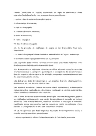 Emenda Constitucional nº 30/2000, discriminada por órgão da administração direta,
autarquias, fundações e fundos e por grupos de despesa, especificando:
I - número e data do ajuizamento da ação originária;
II - número e tipo do precatório;
III - tipo da causa julgada;
IV - data da autuação do precatório;
V - nome do beneficiário;
VI - valor a ser pago; e,
VII - data do trânsito em julgado.
Art. 25. As propostas de modificação do projeto de Lei Orçamentária Anual serão
apresentadas:
I - na forma das disposições constitucionais e no estabelecido na Lei Orgânica do Município
II - acompanhadas de exposição de motivos que as justifiquem.
§ 1o. Os projetos de Lei relativos a créditos adicionais serão apresentados na forma e com o
detalhamento estabelecido na Lei Orçamentária Anual.
§ 2o. Acompanharão os projetos de Lei relativos a créditos adicionais exposições de motivos
circunstanciadas que os justifiquem e que indiquem as conseqüências dos cancelamentos de
dotações propostas sobre a execução das atividades, dos projetos, das operações especiais e
dos respectivos subtítulos e metas.
§ 3o. Cada projeto de Lei deverá restringir-se a um único tipo de crédito adicional, conforme
definido no art. 41, I e II, da Lei no 4.320, de 1964.
§ 4o Nos casos de créditos à conta de recursos de excesso de arrecadação, as exposições de
motivos conterão a atualização das estimativas de receitas para o exercício, evidenciando o
excesso apurado ou sua tendência para o exercício.
§ 5o As fontes de recursos e as modalidades de aplicação constantes do Orçamento, poderão
ser modificados, justificadamente, para atender às necessidades de execução, por meio de
Decreto do Chefe do Poder Executivo, desde que observadas as vinculações e verificada a
inviabilidade técnica, operacional ou legal da execução do crédito na modalidade e fonte
previstas na Lei Orçamentária de 2014 e em seus créditos adicionais.
Art. 26. Na apreciação pelo Poder Legislativo do projeto de Lei Orçamentária Anual, as
emendas somente poderão ser aprovadas caso:
I - sejam compatíveis com o Plano Plurianual e com a Lei de Diretrizes Orçamentárias;
 