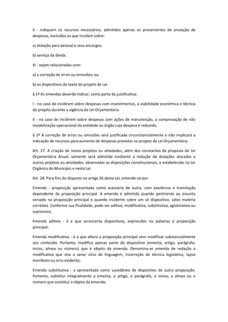 II - indiquem os recursos necessários, admitidos apenas os provenientes de anulação de
despesas, excluídos os que incidam sobre:
a) dotação para pessoal e seus encargos;
b) serviço da dívida.
III - sejam relacionadas com:
a) a correção de erros ou omissões; ou
b) os dispositivos do texto do projeto de Lei.
§ 1º As emendas deverão indicar, como parte da justificativa:
I - no caso de incidirem sobre despesas com investimentos, a viabilidade econômica e técnica
do projeto durante a vigência da Lei Orçamentária.
II - no caso de incidirem sobre despesas com ações de manutenção, a comprovação de não
inviabilização operacional da entidade ou órgão cuja despesa é reduzida.
§ 2º A correção de erros ou omissões será justificada circunstancialmente e não implicará a
indicação de recursos para aumento de despesas previstas no projeto de Lei Orçamentária.
Art. 27. A criação de novos projetos ou atividades, além dos constantes da proposta de Lei
Orçamentária Anual, somente será admitida mediante a redução de dotações alocadas a
outros projetos ou atividades, observadas as disposições constitucionais, o estabelecido na Lei
Orgânica do Município e nesta Lei.
Art. 28. Para fins do disposto no artigo 26 desta Lei, entende-se por:
Emenda - proposição apresentada como acessória de outra, com existência e tramitação
dependente da proposição principal. A emenda é admitida quando pertinente ao assunto
versado na proposição principal e quando incidente sobre um só dispositivo, salvo matéria
correlata. Conforme sua finalidade, pode ser aditiva, modificativa, substitutiva, aglutinativa ou
supressiva;
Emenda aditiva - é a que acrescenta dispositivos, expressões ou palavras à proposição
principal;
Emenda modificativa - é a que altera a proposição principal sem modificar substancialmente
seu conteúdo. Portanto, modifica apenas parte do dispositivo (ementa, artigo, parágrafo,
inciso, alínea ou número) que é objeto da emenda. Denomina-se emenda de redação a
modificativa que visa a sanar vício de linguagem, incorreção de técnica legislativa, lapso
manifesto ou erro evidente;
Emenda substitutiva - a apresentada como sucedâneo de dispositivo de outra proposição.
Portanto, substitui integralmente a ementa, o artigo, o parágrafo, o inciso, a alínea ou o
número que constitui o objeto da emenda;
 
