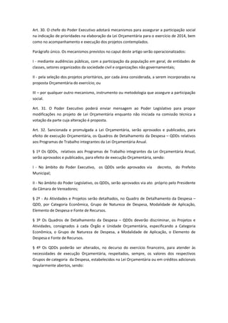 Art. 30. O chefe do Poder Executivo adotará mecanismos para assegurar a participação social
na indicação de prioridades na elaboração da Lei Orçamentária para o exercício de 2014, bem
como no acompanhamento e execução dos projetos contemplados.
Parágrafo único. Os mecanismos previstos no caput deste artigo serão operacionalizados:
I - mediante audiências públicas, com a participação da população em geral, de entidades de
classes, setores organizados da sociedade civil e organizações não governamentais;
II - pela seleção dos projetos prioritários, por cada área considerada, a serem incorporados na
proposta Orçamentária do exercício; ou
III – por qualquer outro mecanismo, instrumento ou metodologia que assegure a participação
social.
Art. 31. O Poder Executivo poderá enviar mensagem ao Poder Legislativo para propor
modificações no projeto de Lei Orçamentária enquanto não iniciada na comissão técnica a
votação da parte cuja alteração é proposta.
Art. 32. Sancionada e promulgada a Lei Orçamentária, serão aprovados e publicados, para
efeito de execução Orçamentária, os Quadros de Detalhamento da Despesa – QDDs relativos
aos Programas de Trabalho integrantes da Lei Orçamentária Anual.
§ 1º Os QDDs, relativos aos Programas de Trabalho integrantes da Lei Orçamentária Anual,
serão aprovados e publicados, para efeito de execução Orçamentária, sendo:
I - No âmbito do Poder Executivo, os QDDs serão aprovados via decreto, do Prefeito
Municipal;
II - No âmbito do Poder Legislativo, os QDDs, serão aprovados via ato próprio pelo Presidente
da Câmara de Vereadores;
§ 2º - As Atividades e Projetos serão detalhados, no Quadro de Detalhamento da Despesa –
QDD, por Categoria Econômica, Grupo de Natureza de Despesa, Modalidade de Aplicação,
Elemento de Despesa e Fonte de Recursos.
§ 3º Os Quadros de Detalhamento da Despesa – QDDs deverão discriminar, os Projetos e
Atividades, consignados à cada Órgão e Unidade Orçamentária, especificando a Categoria
Econômica, o Grupo de Natureza de Despesa, a Modalidade de Aplicação, o Elemento de
Despesa e Fonte de Recursos.
§ 4º Os QDDs poderão ser alterados, no decurso do exercício financeiro, para atender às
necessidades de execução Orçamentária, respeitados, sempre, os valores dos respectivos
Grupos de categoria da Despesa, estabelecidos na Lei Orçamentária ou em créditos adicionais
regularmente abertos, sendo:
 