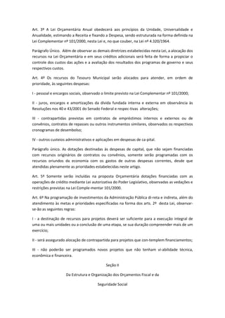 Art. 3º A Lei Orçamentária Anual obedecerá aos princípios da Unidade, Universalidade e
Anualidade, estimando a Receita e fixando a Despesa, sendo estruturada na forma definida na
Lei Complementar nº 101/2000, nesta Lei e, no que couber, na Lei nº 4.320/1964.
Parágrafo Único. Além de observar as demais diretrizes estabelecidas nesta Lei, a alocação dos
recursos na Lei Orçamentária e em seus créditos adicionais será feita de forma a propiciar o
controle dos custos das ações e a avaliação dos resultados dos programas de governo e seus
respectivos custos.
Art. 4º Os recursos do Tesouro Municipal serão alocados para atender, em ordem de
prioridade, às seguintes despesas:
I - pessoal e encargos sociais, observado o limite previsto na Lei Complementar nº 101/2000;
II - juros, encargos e amortizações da dívida fundada interna e externa em observância às
Resoluções nos 40 e 43/2001 do Senado Federal e respec-tivas alterações;
III - contrapartidas previstas em contratos de empréstimos internos e externos ou de
convênios, contratos de repasses ou outros instrumentos similares, observados os respectivos
cronogramas de desembolso;
IV - outros custeios administrativos e aplicações em despesas de ca-pital.
Parágrafo único. As dotações destinadas às despesas de capital, que não sejam financiadas
com recursos originários de contratos ou convênios, somente serão programadas com os
recursos oriundos da economia com os gastos de outras despesas correntes, desde que
atendidas plenamente as prioridades estabelecidas neste artigo.
Art. 5º Somente serão incluídas na proposta Orçamentária dotações financiadas com as
operações de crédito mediante Lei autorizativa do Poder Legislativo, observadas as vedações e
restrições previstas na Lei Comple-mentar 101/2000.
Art. 6º Na programação de investimentos da Administração Pública di-reta e indireta, além do
atendimento às metas e prioridades especificadas na forma dos arts. 2º desta Lei, observar-
se-ão as seguintes regras:
I - a destinação de recursos para projetos deverá ser suficiente para a execução integral de
uma ou mais unidades ou a conclusão de uma etapa, se sua duração compreender mais de um
exercício;
II - será assegurado alocação de contrapartida para projetos que con-templem financiamentos;
III - não poderão ser programados novos projetos que não tenham vi-abilidade técnica,
econômica e financeira.
Seção II
Da Estrutura e Organização dos Orçamentos Fiscal e da
Seguridade Social
 