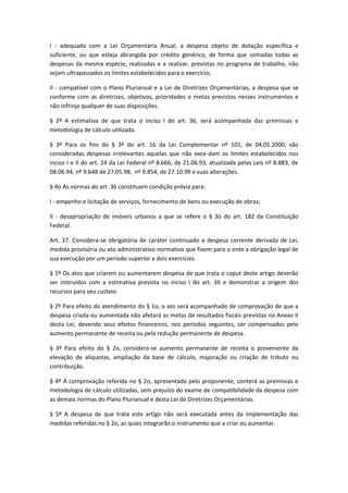 I - adequada com a Lei Orçamentária Anual, a despesa objeto de dotação específica e
suficiente, ou que esteja abrangida por crédito genérico, de forma que somadas todas as
despesas da mesma espécie, realizadas e a realizar, previstas no programa de trabalho, não
sejam ultrapassados os limites estabelecidos para o exercício;
II - compatível com o Plano Plurianual e a Lei de Diretrizes Orçamentárias, a despesa que se
conforme com as diretrizes, objetivos, prioridades e metas previstos nesses instrumentos e
não infrinja qualquer de suas disposições.
§ 2º A estimativa de que trata o inciso I do art. 36, será acompanhada das premissas e
metodologia de cálculo utilizada.
§ 3º Para os fins do § 3º do art. 16 da Lei Complementar nº 101, de 04.05.2000, são
consideradas despesas irrelevantes aquelas que não exce-dam os limites estabelecidos nos
inciso I e II do art. 24 da Lei Federal nº 8.666, de 21.06.93, atualizada pelas Leis nº 8.883, de
08.06.94, nº 9.648 de 27.05.98, nº 9.854, de 27.10.99 e suas alterações.
§ 4o As normas do art. 36 constituem condição prévia para:
I - empenho e licitação de serviços, fornecimento de bens ou execução de obras;
II - desapropriação de imóveis urbanos a que se refere o § 3o do art. 182 da Constituição
Federal.
Art. 37. Considera-se obrigatória de caráter continuado a despesa corrente derivada de Lei,
medida provisória ou ato administrativo normativo que fixem para o ente a obrigação legal de
sua execução por um período superior a dois exercícios.
§ 1º Os atos que criarem ou aumentarem despesa de que trata o caput deste artigo deverão
ser instruídos com a estimativa prevista no inciso I do art. 36 e demonstrar a origem dos
recursos para seu custeio.
§ 2º Para efeito do atendimento do § 1o, o ato será acompanhado de comprovação de que a
despesa criada ou aumentada não afetará as metas de resultados fiscais previstas no Anexo II
desta Lei, devendo seus efeitos financeiros, nos períodos seguintes, ser compensados pelo
aumento permanente de receita ou pela redução permanente de despesa.
§ 3º Para efeito do § 2o, considera-se aumento permanente de receita o proveniente da
elevação de alíquotas, ampliação da base de cálculo, majoração ou criação de tributo ou
contribuição.
§ 4º A comprovação referida no § 2o, apresentada pelo proponente, conterá as premissas e
metodologia de cálculo utilizadas, sem prejuízo do exame de compatibilidade da despesa com
as demais normas do Plano Plurianual e desta Lei de Diretrizes Orçamentárias.
§ 5º A despesa de que trata este artigo não será executada antes da implementação das
medidas referidas no § 2o, as quais integrarão o instrumento que a criar ou aumentar.
 