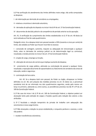 § 2º Na verificação do atendimento dos limites definidos neste artigo, não serão computadas
as despesas:
I - de indenização por demissão de servidores ou empregados;
II - relativas a incentivos à demissão voluntária;
III - derivadas da aplicação do disposto no inciso II do § 6º do art. 57 da Constituição Federal;
IV - decorrentes de decisão judicial e da competência de período anterior ao da apuração.
Art. 41. A verificação do cumprimento dos limites estabelecidos no § 1º do art. 40 desta Lei
será realizada ao final de cada quadrimestre.
Parágrafo único. Se a despesa total com pessoal exceder a 95% (noventa e cinco por cento) do
limite, são vedados ao Poder que houver incorrido no excesso:
I - concessão de vantagem, aumento, reajuste ou adequação de remuneração a qualquer
título, salvo os derivados de sentença judicial ou de determinação legal ou contratual,
ressalvada a revisão prevista no inciso X do art. 37 da Constituição Federal;
II - criação de cargo, emprego ou função;
III - alteração de estrutura de carreira que implique aumento de despesa;
IV - provimento de cargo público, admissão ou contratação de pessoal a qualquer título,
ressalvada a reposição decorrente de aposentadoria ou falecimento de servidores das áreas de
educação, saúde e segurança;
V - contratação de hora extra.
Art. 42. Se a despesa total com pessoal, do Poder ou órgão, ultrapassar os limites
definidos no art. 40, sem prejuízo das medidas previstas no art. 41 desta Lei, o percentual
excedente terá de ser eliminado nos dois quadrimestres seguintes, sendo pelo menos um
terço no primeiro, adotando-se, entre outras, as providências previstas nos §§ 3º e 4º do art.
169 da Constituição Federal.
§ 1º No caso do inciso I do § 3º do art. 169 da Constituição Federal, o objetivo poderá ser
alcançado tanto pela extinção de cargos e funções quanto pela redução dos valores a eles
atribuídos.
§ 2º É facultada a redução temporária da jornada de trabalho com adequação dos
vencimentos à nova carga horária.
§ 3º Não alcançada a redução no prazo estabelecido, e enquanto perdurar o excesso, o ente
não poderá:
I - receber transferências voluntárias;
 