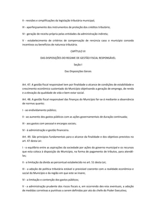 II - revisões e simplificações da legislação tributária municipal;
III - aperfeiçoamento dos instrumentos de proteção dos créditos tributário;
IV - geração de receita própria pelas entidades da administração indireta;
V - estabelecimento de critérios de compensação de renúncia caso o município conceda
incentivos ou benefícios de natureza tributária.
CAPÍTULO VI
DAS DISPOSIÇÕES DO REGIME DE GESTÃO FISCAL RESPONSÁVEL
Seção I
Das Disposições Gerais
Art. 47. A gestão fiscal responsável tem por finalidade o alcance de condições de estabilidade e
crescimento econômico sustentado do Município objetivando a geração de emprego, de renda
e a elevação da qualidade de vida e bem-estar social.
Art. 48. A gestão fiscal responsável das finanças do Município far-se-á mediante a observância
de normas quanto:
I - ao endividamento público;
II - ao aumento dos gastos públicos com as ações governamentais de duração continuada;
III - aos gastos com pessoal e encargos sociais;
IV - à administração e gestão financeira.
Art. 49. São princípios fundamentais para o alcance da finalidade e dos objetivos previstos no
art. 47 desta Lei:
I - o equilíbrio entre as aspirações da sociedade por ações do governo municipal e os recursos
que esta coloca à disposição do Município, na forma de pagamento de tributos, para atendê-
las;
II - a limitação da dívida ao percentual estabelecido no art. 51 desta Lei;
III - a adoção de política tributária estável e previsível coerente com a realidade econômica e
social do Município e da região em que este se insere;
IV - a limitação e contenção dos gastos públicos;
V - a administração prudente dos riscos fiscais e, em ocorrendo des-vios eventuais, a adoção
de medidas corretivas e punitivas a serem definidas por ato do chefe do Poder Executivo;
 