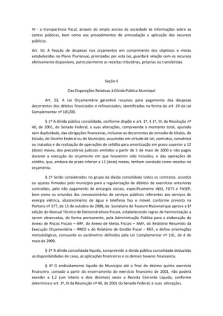 VI - a transparência fiscal, através do amplo acesso da sociedade às informações sobre as
contas públicas, bem como aos procedimentos de arrecadação e aplicação dos recursos
públicos.
Art. 50. A fixação de despesas nos orçamentos em cumprimento dos objetivos e metas
estabelecidas no Plano Plurianual, priorizadas por esta Lei, guardará relação com os recursos
efetivamente disponíveis, particularmente as receitas tributárias, próprias ou transferidas.
Seção II
Das Disposições Relativas à Dívida Pública Municipal
Art. 51. A Lei Orçamentária garantirá recursos para pagamento das despesas
decorrentes dos débitos financiados e refinanciados, identificados na forma do art. 29 da Lei
Complementar nº 101/00.
§ 1º A dívida pública consolidada, conforme dispõe o art. 1º, § 1º, III, da Resolução nº
40, de 2001, do Senado Federal, e suas alterações, compreende o montante total, apurado
sem duplicidade, das obrigações financeiras, inclusive as decorrentes de emissão de títulos, do
Estado, do Distrito Federal ou do Município, assumidas em virtude de Lei, contratos, convênios
ou tratados e da realização de operações de crédito para amortização em prazo superior a 12
(doze) meses, dos precatórios judiciais emitidos a partir de 5 de maio de 2000 e não pagos
durante a execução do orçamento em que houverem sido incluídos, e das operações de
crédito, que, embora de prazo inferior a 12 (doze) meses, tenham constado como receitas no
orçamento.
§ 2º Serão considerados no grupo da dívida consolidada todos os contratos, acordos
ou ajustes firmados pelo município para a regularização de débitos de exercícios anteriores
contraídos, pelo não pagamento de encargos sociais, especificamente INSS, FGTS e PASEP,
bem como os oriundos das concessionárias de serviços públicos referentes aos serviços de
energia elétrica, abastecimento de água e telefonia fixa e móvel, conforme previsto na
Portaria nº 577, de 15 de outubro de 2008, da Secretaria do Tesouro Nacional que aprova a 1ª
edição do Manual Técnico de Demonstrativos Fiscais, estabelecendo regras de harmonização a
serem observadas, de forma permanente, pela Administração Pública para a elaboração do
Anexo de Riscos Fiscais – ARF, do Anexo de Metas Fiscais – AMF, do Relatório Resumido da
Execução Orçamentária – RREO e do Relatório de Gestão Fiscal – RGF, e define orientações
metodológicas, consoante os parâmetros definidos pela Lei Complementar nº 101, de 4 de
maio de 2000.
§ 3º A dívida consolidada líquida, compreende a dívida pública consolidada deduzidas
as disponibilidades de caixa, as aplicações financeiras e os demais haveres financeiros.
§ 4º O endividamento líquido do Município até o final do décimo quinto exercício
financeiro, contado a partir do encerramento do exercício financeiro de 2001, não poderá
exceder a 1,2 (um inteiro e dois décimos) vezes a Receita Corrente Líquida, conforme
determina o art. 3º, III da Resolução nº 40, de 2001 do Senado Federal, e suas alterações.
 