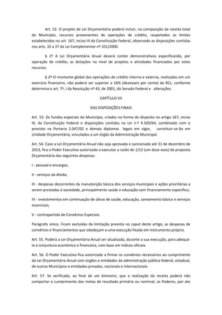Art. 52. O projeto de Lei Orçamentária poderá incluir, na composição da receita total
do Município, recursos provenientes de operações de crédito, respeitados os limites
estabelecidos no art. 167, inciso III da Constituição Federal, observado as disposições contidas
nos arts. 32 a 37 da Lei Complementar nº 101/2000.
§ 1º A Lei Orçamentária Anual deverá conter demonstrativos especificando, por
operação de crédito, as dotações no nível de projetos e atividades financiados por estes
recursos.
§ 2º O montante global das operações de crédito interna e externa, realizadas em um
exercício financeiro, não poderá ser superior a 16% (dezesseis por cento) da RCL, conforme
determina o art. 7º, I da Resolução nº 43, de 2001, do Senado Federal e alterações.
CAPÍTULO VII
DAS DISPOSIÇÕES FINAIS
Art. 53. Os fundos especiais do Município, criados na forma do disposto no artigo 167, inciso
IX, da Constituição Federal e disposições contidas na Lei n.º 4.320/64, combinado com o
previsto na Portaria 2.047/02 e demais diplomas legais em vigor, constituir-se-ão em
Unidade Orçamentária, vinculados a um órgão da Administração Municipal.
Art. 54. Caso a Lei Orçamentária Anual não seja aprovada e sancionada até 31 de dezembro de
2013, fica o Poder Executivo autorizado a executar a razão de 1/12 (um doze avos) da proposta
Orçamentária das seguintes despesas:
I - pessoal e encargos;
II - serviços da dívida;
III - despesas decorrentes da manutenção básica dos serviços municipais e ações prioritárias a
serem prestadas à sociedade, principalmente saúde e educação com financiamento especifico;
IV - investimentos em continuação de obras de saúde, educação, saneamento básico e serviços
essenciais;
V - contrapartida de Convênios Especiais.
Parágrafo único. Ficam excluídas da limitação prevista no caput deste artigo, as despesas de
convênios e financiamentos que obedeçam a uma execução fixada em instrumento próprio.
Art. 55. Poderá a Lei Orçamentária Anual ser atualizada, durante a sua execução, para adequá-
la à conjuntura econômica e financeira, com base em índices oficiais.
Art. 56. O Poder Executivo fica autorizado a firmar os convênios necessários ao cumprimento
da Lei Orçamentária Anual com órgãos e entidades da administração pública federal, estadual,
de outros Municípios e entidades privadas, nacionais e internacionais.
Art. 57. Se verificado, ao final de um bimestre, que a realização da receita poderá não
comportar o cumprimento das metas de resultado primário ou nominal, os Poderes, por ato
 