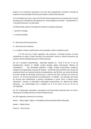 próprio e nos montantes necessários, nos trinta dias subseqüentes, limitarão a emissão de
empenho e movimentação financeira para atingir as metas fiscais previstas.
§ 1º A limitação que trata o caput será feita de forma proporcional ao montante dos recursos
alocados para o atendimento das despesas em “outras despesas correntes”, “investimentos” e
“inversões financeiras” de cada Poder.
§ 2º Não estarão sujeitos à limitação de empenho as seguintes despesas:
I - pessoal e encargos;
II - serviços da dívida;
III - decorrentes de financiamentos;
IV - decorrentes de convênios;
V - as sujeitas a limites constitucionais como educação, saúde e assistência social.
§ 3º No caso de o Poder Legislativo não promover a limitação prevista no prazo
estabelecido no caput, o Poder Executivo fica autorizado a limitar os valores financeiros nos
mesmos critérios estabelecidos para o Poder Executivo.
Art. 58. A proposta Orçamentária, observado disposto no inciso III do art. 5º da Lei
Complementar Federal nº 101/00, conterá dotação global denominada “Reserva de
Contingência”, sem destinação específica a órgão, unidade orçamentária, programa,
categoria de programação ou grupo de despesa, constituída exclusivamente dos recursos do
orçamento fiscal, em montante máximo correspondente a até 3% (três por cento) da Receita
Cor-rente Líquida do Município prevista para o exercício de 2013, apurada nos termos do
inciso IV, art. 2º da já mencionada Lei Complementar nº 101/00, a ser utilizada como fonte
de recursos para atendimento a passivos contingentes e outros riscos e eventos fiscais
imprevistos, inclusive as alterações e adequações orçamentárias, via abertura de créditos
adicionais, em conformidade com o disposto no § 1º do inciso III do art. 43 da Lei
nº4.320/1964.
Art. 59. A elaboração, aprovação e execução da Lei Orçamentária deverão levar em conta a
obtenção do resultado previsto no Anexo de Metas Fiscais.
Art. 60. Integrarão a presente Lei os Anexos:
Anexo I - Macro Ações, Metas e Prioridades da Administração Pública Municipal;
Anexo II - Metas Fiscais;
Anexo III - Riscos Fiscais.
 