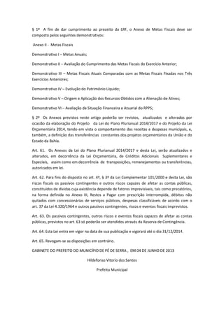 § 1º A fim de dar cumprimento ao preceito da LRF, o Anexo de Metas Fiscais deve ser
composto pelos seguintes demonstrativos:
Anexo II - Metas Fiscais
Demonstrativo I – Metas Anuais;
Demonstrativo II – Avaliação do Cumprimento das Metas Fiscais do Exercício Anterior;
Demonstrativo III – Metas Fiscais Atuais Comparadas com as Metas Fiscais Fixadas nos Três
Exercícios Anteriores;
Demonstrativo IV – Evolução do Patrimônio Líquido;
Demonstrativo V – Origem e Aplicação dos Recursos Obtidos com a Alienação de Ativos;
Demonstrativo VI – Avaliação da Situação Financeira e Atuarial do RPPS;
§ 2º Os Anexos previstos neste artigo poderão ser revistos, atualizados e alterados por
ocasião da elaboração do Projeto da Lei do Plano Plurianual 2014/2017 e do Projeto da Lei
Orçamentária 2014, tendo em vista o comportamento das receitas e despesas municipais, e,
também, a definição das transferências constantes dos projetos orçamentários da União e do
Estado da Bahia.
Art. 61. Os Anexos da Lei do Plano Plurianual 2014/2017 e desta Lei, serão atualizados e
alterados, em decorrência da Lei Orçamentária, de Créditos Adicionais Suplementares e
Especiais, assim como em decorrência de transposições, remanejamentos ou transferências,
autorizados em lei.
Art. 62. Para fins do disposto no art. 4º, § 3º da Lei Complementar 101/2000 e desta Lei, são
riscos fiscais os passivos contingentes e outros riscos capazes de afetar as contas públicas,
constituídos de dívidas cuja existência depende de fatores imprevisíveis, tais como precatórios,
na forma definida no Anexo III, Restos a Pagar com prescrição interrompida, débitos não
quitados com concessionárias de serviços públicos, despesas classificáveis de acordo com o
art. 37 da Lei 4.320/1964 e outros passivos contingentes, riscos e eventos fiscais imprevistos.
Art. 63. Os passivos contingentes, outros riscos e eventos fiscais capazes de afetar as contas
públicas, previstos no art. 63 só poderão ser atendidos através da Reserva de Contingência.
Art. 64. Esta Lei entra em vigor na data de sua publicação e vigorará até o dia 31/12/2014.
Art. 65. Revogam-se as disposições em contrário.
GABINETE DO PREFEITO DO MUNICÍPIO DE PÉ DE SERRA , EM 04 DE JUNHO DE 2013
Hildefonso Vitorio dos Santos
Prefeito Municipal
 