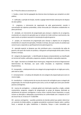 Art. 7º Para fins desta Lei conceituam-se:
I - função, o maior nível de agregação das diversas áreas da despesa que competem ao setor
público;
II - subfunção, a partição da função, visando a agregar determinado subconjunto de despesa
do setor público
III - programa, o instrumento de organização da ação governamental, visando à
concretização dos objetivos pretendidos, sendo mensurado por indicadores estabelecidos no
plano plurianual;
IV - atividade, um instrumento de programação para alcançar o objetivo de um programa,
envolvendo um conjunto de operações que se realizam de modo contínuo e permanente, das
quais resulta um produto necessário à manutenção da ação de governo
V - projeto, um instrumento de programação para alcançar o objetivo de um programa,
envolvendo um conjunto de operações, limitadas no tempo, das quais resulta um produto que
concorre para a expansão ou aperfeiçoamento da ação de governo;
VI - operação especial, as despesas que não contribuem para a manutenção das ações de
governo, das quais não resulta um produto, e não geram contraprestação direta sobre a forma
de bens e serviços;
VII - categoria de programação – a identificação da despesa compreendendo sua classificação
em termos de funções, subfunções, programas, projetos, atividades e operações especiais;
VIII - órgão - Secretaria ou Entidade desse mesmo grau, integrante da estrutura Organizacional
Administrativa do Município, aos quais estão vinculadas as respectivas Unidades
Orçamentárias;
IX - transposição – o deslocamento de uma categoria de programação de um órgão para outro,
pelo total ou saldo;
X - remanejamento – a mudança de dotações de uma categoria de programação para outra no
mesmo órgão;
XI - transferência – o deslocamento de recursos da reserva de contingência para a categoria de
programação, de uma função de governo para outra, ou de um órgão para outro para atender
passivos contingentes;
XII - reserva de contingência – a dotação global sem destinação específica a órgão, unidade
orçamentária, programa, categoria de programação ou grupo de despesa, destinada ao
atendimento de passivos contingentes e outros riscos e eventos fiscais imprevistos, os quais
incluem as alterações e adequações orçamentárias em conformidade com o disposto no § 1º
do inciso III do art. 43 da Lei nº. 4.320/1964.
XIII - passivos contingentes – questões pendentes de decisão judicial que podem determinar
um aumento da dívida pública, se julgadas procedentes ocasionará impacto sobre a política
fiscal, a exemplo de ações trabalhistas e tributárias; fianças e avais concedidos por
 