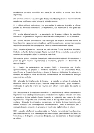empréstimos; garantias concedidas em operações de crédito, e outros riscos fiscais
imprevistos;
XIV - créditos adicionais – as autorizações de despesas não computadas ou insuficientemente
dotadas que modifiquem o valor original da Lei de Orçamento;
XV - crédito adicional suplementar – as autorizações de despesas destinadas a reforçar
projetos ou atividades existentes na Lei Orçamentária, que modifiquem o valor global dos
mesmos;
XVI - crédito adicional especial – as autorizações de despesas, mediante Lei específica,
destinadas à criação de novos projetos ou atividades não contemplados na Lei Orçamentária;
XVII - crédito adicional extraordinário – as autorizações de despesas, mediante decreto do
Poder Executivo e posterior comunicação ao Legislativo, destinadas a atender necessidades
imprevisíveis e urgentes em caso de guerra, comoção interna ou calamidade pública;
XVIII - unidade orçamentária - consiste em cada um dos Órgãos, Secretarias, Entidades,
Unidades ou Fundos da Administração Pública Municipal, direta ou indireta, para qual a Lei
Orçamentária consigna dotações Orçamentárias específicas;
XIX - unidade gestora - Unidade Orçamentária ou Administrativa investida de competência e
poder de gerir recursos orçamentários e financeiros, próprios ou decorrentes de
descentralização;
XX - Quadro de Detalhamento da Despesa (QDD) - instrumento que detalha,
operacionalmente, os projetos e atividades constantes da Lei Orçamentária Anual,
especificando a Categoria Econômica, o Grupo de Despesa, Modalidade de Aplicação, o
Elemento de Despesa e Fonte de Recursos, constituindo-se em instrumento de execução
orçamentária e gerência;
XXI - alteração do Detalhamento da Despesa – a inclusão ou reforço de dotações de
elementos, dentro do mesmo projeto, atividade, categoria econômica, grupo de despesa,
modalidade de aplicação e fonte de recursos, sem alterar o valor global do projeto ou
atividade.;
XXII - descentralização de créditos orçamentários - a transferência de créditos constantes dos
Orçamentos Fiscal e da Seguridade Social, no âmbito do mesmo órgão ou entidade, entre estes
ou para outros órgãos, unidades, fundos, fundações e autarquias para execução de ações
orçamentárias integrantes dos Orçamentos Fiscal e da Seguridade Social do Município,
mediante delegação de atribuição e competência, no âmbito do Poder Executivo, pelo
Prefeito Municipal, e, no Poder Legislativo, pelo Presidente da Câmara de Vereadores, para a
realização de ações constantes do programa de trabalho do órgão/unidade de origem;
XXIII – provisão - ato formal, consubstanciado em Portaria, no âmbito do Poder Executivo,
pelo Prefeito Municipal, e, no Poder Legislativo, em ato próprio, pelo Presidente da Câmara de
Vereadores, ou de dirigente com expressa delegação, que operacionaliza a descentralização
de crédito;
 