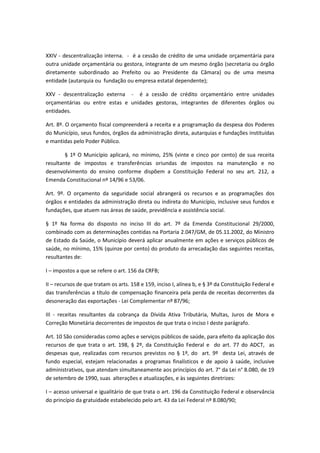 XXIV - descentralização interna. - é a cessão de crédito de uma unidade orçamentária para
outra unidade orçamentária ou gestora, integrante de um mesmo órgão (secretaria ou órgão
diretamente subordinado ao Prefeito ou ao Presidente da Câmara) ou de uma mesma
entidade (autarquia ou fundação ou empresa estatal dependente);
XXV - descentralização externa - é a cessão de crédito orçamentário entre unidades
orçamentárias ou entre estas e unidades gestoras, integrantes de diferentes órgãos ou
entidades.
Art. 8º. O orçamento fiscal compreenderá a receita e a programação da despesa dos Poderes
do Município, seus fundos, órgãos da administração direta, autarquias e fundações instituídas
e mantidas pelo Poder Público.
§ 1º O Município aplicará, no mínimo, 25% (vinte e cinco por cento) de sua receita
resultante de impostos e transferências oriundas de impostos na manutenção e no
desenvolvimento do ensino conforme dispõem a Constituição Federal no seu art. 212, a
Emenda Constitucional nº 14/96 e 53/06.
Art. 9º. O orçamento da seguridade social abrangerá os recursos e as programações dos
órgãos e entidades da administração direta ou indireta do Município, inclusive seus fundos e
fundações, que atuem nas áreas de saúde, previdência e assistência social.
§ 1º Na forma do disposto no inciso III do art. 7º da Emenda Constitucional 29/2000,
combinado com as determinações contidas na Portaria 2.047/GM, de 05.11.2002, do Ministro
de Estado da Saúde, o Município deverá aplicar anualmente em ações e serviços públicos de
saúde, no mínimo, 15% (quinze por cento) do produto da arrecadação das seguintes receitas,
resultantes de:
I – impostos a que se refere o art. 156 da CRFB;
II – recursos de que tratam os arts. 158 e 159, inciso I, alínea b, e § 3º da Constituição Federal e
das transferências a título de compensação financeira pela perda de receitas decorrentes da
desoneração das exportações - Lei Complementar nº 87/96;
III - receitas resultantes da cobrança da Dívida Ativa Tributária, Multas, Juros de Mora e
Correção Monetária decorrentes de impostos de que trata o inciso I deste parágrafo.
Art. 10 São consideradas como ações e serviços públicos de saúde, para efeito da aplicação dos
recursos de que trata o art. 198, § 2º, da Constituição Federal e do art. 77 do ADCT, as
despesas que, realizadas com recursos previstos no § 1º, do art. 9º desta Lei, através de
fundo especial, estejam relacionadas a programas finalísticos e de apoio à saúde, inclusive
administrativos, que atendam simultaneamente aos princípios do art. 7° da Lei n° 8.080, de 19
de setembro de 1990, suas alterações e atualizações, e às seguintes diretrizes:
I – acesso universal e igualitário de que trata o art. 196 da Constituição Federal e observância
do princípio da gratuidade estabelecido pelo art. 43 da Lei Federal nº 8.080/90;
 