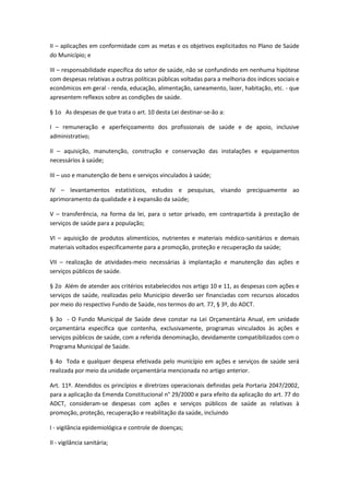 II – aplicações em conformidade com as metas e os objetivos explicitados no Plano de Saúde
do Município; e
III – responsabilidade específica do setor de saúde, não se confundindo em nenhuma hipótese
com despesas relativas a outras políticas públicas voltadas para a melhoria dos índices sociais e
econômicos em geral - renda, educação, alimentação, saneamento, lazer, habitação, etc. - que
apresentem reflexos sobre as condições de saúde.
§ 1o As despesas de que trata o art. 10 desta Lei destinar-se-ão a:
I – remuneração e aperfeiçoamento dos profissionais de saúde e de apoio, inclusive
administrativo;
II – aquisição, manutenção, construção e conservação das instalações e equipamentos
necessários à saúde;
III – uso e manutenção de bens e serviços vinculados à saúde;
IV – levantamentos estatísticos, estudos e pesquisas, visando precipuamente ao
aprimoramento da qualidade e à expansão da saúde;
V – transferência, na forma da lei, para o setor privado, em contrapartida à prestação de
serviços de saúde para a população;
VI – aquisição de produtos alimentícios, nutrientes e materiais médico-sanitários e demais
materiais voltados especificamente para a promoção, proteção e recuperação da saúde;
VII – realização de atividades-meio necessárias à implantação e manutenção das ações e
serviços públicos de saúde.
§ 2o Além de atender aos critérios estabelecidos nos artigo 10 e 11, as despesas com ações e
serviços de saúde, realizadas pelo Município deverão ser financiadas com recursos alocados
por meio do respectivo Fundo de Saúde, nos termos do art. 77, § 3º, do ADCT.
§ 3o - O Fundo Municipal de Saúde deve constar na Lei Orçamentária Anual, em unidade
orçamentária específica que contenha, exclusivamente, programas vinculados às ações e
serviços públicos de saúde, com a referida denominação, devidamente compatibilizados com o
Programa Municipal de Saúde.
§ 4o Toda e qualquer despesa efetivada pelo município em ações e serviços de saúde será
realizada por meio da unidade orçamentária mencionada no artigo anterior.
Art. 11º. Atendidos os princípios e diretrizes operacionais definidas pela Portaria 2047/2002,
para a aplicação da Emenda Constitucional n° 29/2000 e para efeito da aplicação do art. 77 do
ADCT, consideram-se despesas com ações e serviços públicos de saúde as relativas à
promoção, proteção, recuperação e reabilitação da saúde, incluindo
I - vigilância epidemiológica e controle de doenças;
II - vigilância sanitária;
 