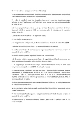 V - limpeza urbana e remoção de resíduos sólidos (lixo);
VI - preservação e correção do meio ambiente, realizadas pelos órgãos de meio ambiente dos
Entes Federativos e por entidades não-governamentais;
VII - ações de assistência social não vinculadas diretamente à execu-ção das ações e serviços
referidos no art. 7° da Portaria 2.047/2002, bem como aquelas não promovidas pelos órgãos
de Saúde do SUS;
Art. 13. A proposta Orçamentária Anual que o Poder Executivo enca-minhará à Câmara
Municipal, até 30 de agosto de 2013, será composta, além da mensagem e do respectivo
projeto de Lei, de :
I - anexos dos orçamentos fiscal e da seguridade social;
II - informações complementares.
§ 1º Integrarão a Lei de Orçamento, conforme estabelece o § 1º do art. 2º da Lei nº 4.320/64:
I - sumário geral da receita por fonte e da despesa por funções do Governo;
II - quadro demonstrativo da receita e despesa segundo as categorias econômicas, na forma do
Anexo 01 da Lei nº 4.320/64;
III - quadro das dotações por órgãos do Governo e da Administração;
§ 2º Os anexos relativos aos orçamentos fiscal e da seguridade social serão compostos, com
dados isolados ou consolidados, pelos seguintes demonstrativos:
I - da programação referente à manutenção e desenvolvimento do ensino, de modo a dar
cumprimento ao disposto no art. 212 da Constituição Federal;
II - da programação referente à aplicação em ações e serviços públicos de saúde, para dar
cumprimento ao estabelecido nos incisos do art. 77 do Ato das Disposições Constitucionais
Transitórias - ADCT da Constituição Federal, inciso III do art. 7º da Emenda Constitucional
29/2000, combinado com as determinações contidas na Portaria 2.047/GM, de 05.11.2002, do
Ministro de Estado da Saúde;
III - do quadro da dívida fundada e flutuante do Município, com base no Balanço Patrimonial
do exercício financeiro de 2012;
IV - demonstrativo da Receita Arrecadada nos últimos 3 (três) exercícios e sua projeção para os
3 (três) subsequentes
V - demonstrativo da Receita segundo a Categoria Econômica e Fonte de Recursos na forma do
Anexo 02 da Lei nº 4.320/64;
VI - demonstrativo da despesa na forma dos Anexos 6, 7 e 9 da Lei n.º 4.320/64 – art. 2º, § 2º
e suas alterações.
 