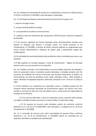 Art. 14. A despesa será detalhada de acordo com o estabelecido na Portaria nº 42/99, portaria
nº 67/12 e na Portaria nº 163/2001 e suas alterações e atualizações.
Art. 15. Na fixação das despesas serão observados prioritariamente os gastos com:
I - pessoal e encargos sociais;
II - serviços da dívida pública municipal;
III - contrapartida de convênios e financiamentos;
IV - projetos e obras em andamento que ultrapassem a 30% (trinta por cento) do cronograma
de execução.
§ 1º Os recursos originários do Tesouro Municipal serão, prioritariamente, alocados para
atender às despesas com pessoal e encargos sociais, nos limites previstos na Lei
Complementar nº 101/2000, e serviços da dívida, somente podendo ser programados para
outros custeios administrativos e despesas de capital, após o atendimento integral dos
aludidos gastos.
§ 2º As atividades de manutenção básica terão preferência sobre as atividades que visem a sua
expansão.
§ 3º Não poderão ser incluídas despesas a título de Investimentos – Regime de Execução
Especial, salvo nos casos previstos em Lei específica.
Art. 16. É vedada a inclusão, na Lei Orçamentária e em seus créditos adicionais, de dotações a
título de subvenções sociais, ressalvadas aquelas destinadas a entidades privadas sem fins
lucrativos, de atividades de natureza continuada, que atendam diretamente ao público, de
forma gratuita, nas áreas de assistência social, saúde, educação, cultura, Meio ambiente e
outras definidas em legislação específica, observado o disposto no art. 16 da Lei no 4.320, de
1964.
§ 1º Para habilitar-se ao recebimento de subvenções sociais, a entidade privada sem fins
lucrativos deverá apresentar declaração de funcionamento regular nos últimos cinco anos,
emitida no exercício de 2013 por três autoridades locais e comprovante de regularidade do
mandato de sua diretoria.
§ 2º Os recursos destinados a título de subvenções sociais, somente serão alocados
nos órgãos, entidades e fundos, que atuam nas áreas citadas no caput deste artigo.
§ 3º Os repasses de recursos serão efetivados através de convênios, conforme
determina o art. 116, da Lei nº 8.666/1993 e suas alterações, e a exigência do art. 26 da Lei
Complementar nº 101/2000.
Art. 17. A concessão de recursos para cobrir necessidades de pessoas físicas, conforme
determina o art. 26 da Lei Complementar nº 101/2000, deverá ser autorizada por Lei
específica, atendidas as condições nela estabelecidas.
 