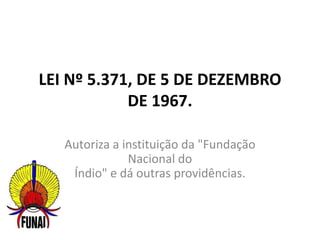 LEI Nº 5.371, DE 5 DE DEZEMBRO
DE 1967.
Autoriza a instituição da "Fundação
Nacional do
Índio" e dá outras providências.
 
