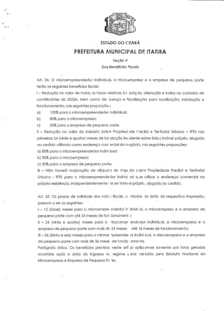 ESTADO DO CEARÁ 
PREFEITURA MUNICIPAL DE ITAT1RA 
Seção V 
Dos Beneíícios Ciscais 
Ari. 34. O mícroempreendedor individual, a micrc^mpresa e a empresa de pequeno porte 
terão os seguintes benefícios fiscais: 
l - Redução no valor de todas as taxas relativas à i serie-20, alteração e baixa no cadastro de 
contribuintes do ISSQN, bem como de 'icença e nscalização para localização, instalação e 
funcionamento, nas seguintes proporçõe-,: 
a) 100% para o microempreendedor ,'ndividual; 
b) 80% para a microempresa; 
c) 50% para a empresa de pequeno porte. 
li - Redução no valor do Imposto Sobre Propried ide freclial e Teniforial Urbano - IPTU nos 
primeiros 24 (vinte e quatro] meses de ins alação incidente sobre único imóvel próprio, alugado 
ou cedido utilizado como endereço corr srcial do negócio, nas seguintes proporções: 
a) 80% para o microempreendedor individual; 
b) 50% para a microempresa; 
c) 30% para a empresa de pequeno porte. 
Ill - Não haverá majoração de alíquoi 3 de Inp< sto sDbr-3 Propriedade Predial e Territorial 
Urbana - IPTU para o microempreendedor indivic jal qje utilizar o endereço comercial na 
própria residência, independentemente i !e ser imóvel próprio, alugado ou cedido. 
Ari. 35. Os prazos de validade das note j fiscais, c ntados da data da respectiva impressão, 
passam a ser os seguintes: 
1-12 (doze) meses para o microernpre ?ndedor ir jivick ai, a microe-mpresa e a empresa de 
pequeno porte com até 24 meses de fun :ionamení >; 
II - 24 (vinte e quatro) meses para o nicrcsmpr -endíidor individual, a microempresa e a 
empresa de pequeno porte com mais de 24 meses até 36 meses de funcionamento; 
III - 3ó (trinta e seis) meses para o microe npreendec or in< livit lual, a microempresa e a empresa 
de pequeno porte com mais de 36 rnese de funcio amento 
Parágrafo único. Os benefícios previstoi neste arti jo aplicum-se somente aos fatos gerados 
ocorridos após a data do ingresso nc regime ç arai nst fruído pe!o Estatuto Nacional da 
Microempresa e Empresa de Pequeno Pç 'te. 
 